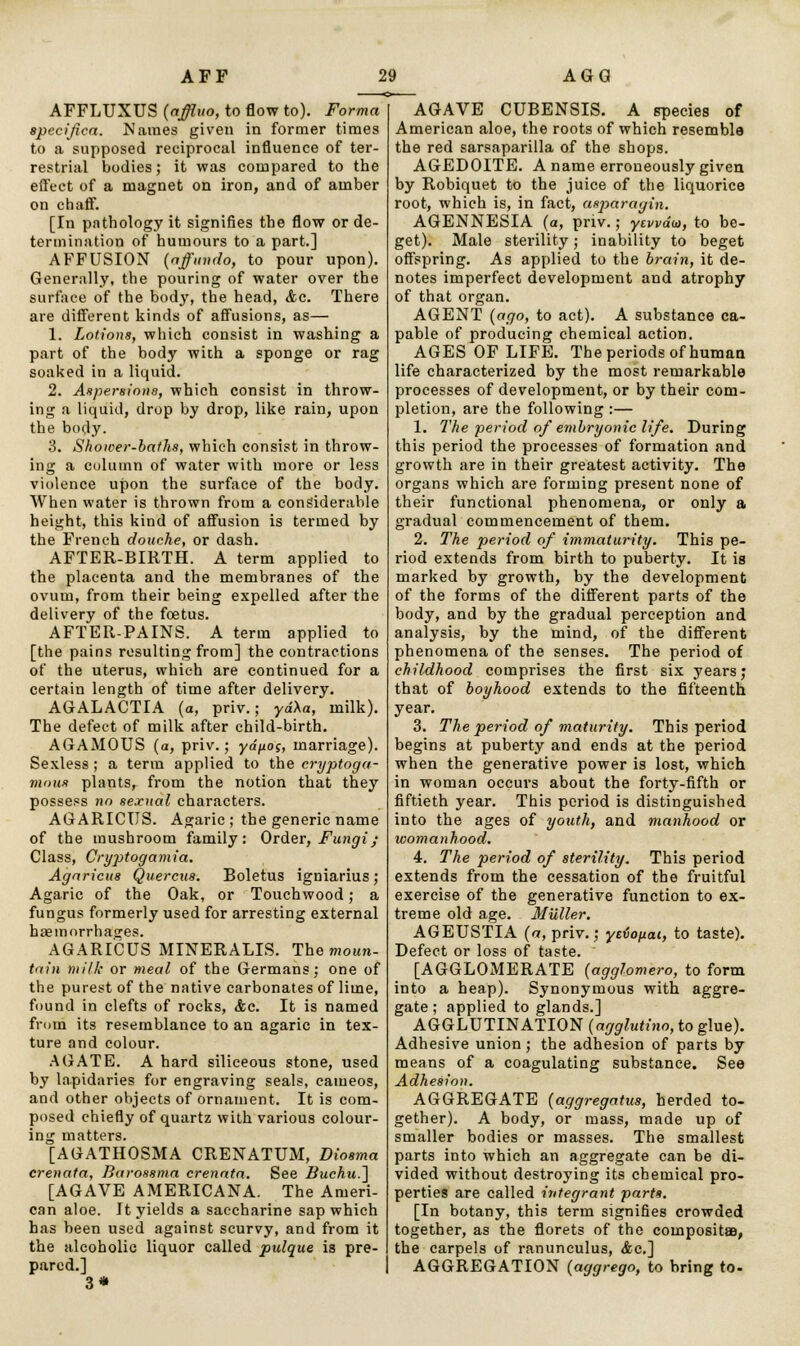 AFFLUXUS {affluo, to flow to). Forma specified. Names given in former times to a supposed reciprocal influence of ter- restrial bodies; it was compared to the effect of a magnet on iron, and of amber on chaff. [In pathology it signifies the flow or de- termination of humours to a part.] AFFUSION (affundo, to pour upon). Generally, the pouring of water over the surface of the body, the head, Ac. There are different kinds of affusions, as— 1. Lotions, which consist in washing a part of the body with a sponge or rag soaked in a liquid. 2. Aspersions, which consist in throw- ing a liquid, drop by drop, like rain, upon the body. 3. Shower-baths, which consist in throw- ing a column of water with more or less violence upon the surface of the body. When water is thrown from a considerable height, this kind of affusion is termed by the French douche, or dash. AFTER-BIRTH. A term applied to the placenta and the membranes of the ovum, from their being expelled after the delivery of the foetus. AFTER-PAINS. A term applied to [the pains resulting from] the contractions of the uterus, which are continued for a certain length of time after delivery. AGALACTIA (a, priv.; ya'Aa, milk). The defect of milk after child-birth. AGAMOUS (a, priv.; yd^oi, marriage). Sexless; a term applied to the cryptoga- mous plants, from the notion that they possess no sexual characters. AGARICUS. Agaric; the generic name of the mushroom family: Order, Fungi; Class, Cryjitogamia. Agaricus Quercus. Boletus igniarius; Agaric of the Oak, or Touchwood; a fungus formerly used for arresting external haemorrhages. AGARICUS MINERALIS. The moun- tain milk or meal of the Germans; one of the purest of the native carbonates of lime, found in clefts of rocks, &c. It is named from its resemblance to an agaric in tex- ture and colour. AGATE. A hard siliceous stone, used by lapidaries for engraving seals, cameos, and other objects of ornament. It is com- posed chiefly of quartz with various colour- ing matters. [AGATHOSMA CRENATUM, Diosma crenata, Baroasma crenata. See Buchu.~\ [AGAVE AMERICANA. The Ameri- can aloe. It yields a saccharine sap which has been used against scurvy, and from it the alcoholic liquor called pulque is pre- pared.] 3* AGAVE CUBENSIS. A species of American aloe, the roots of which resemble the red sarsaparilla of the shops. AGEDOITE. A name erroneously given by Robiquet to the juice of the liquorice root, which is, in fact, asparagin. AGENNESIA (a, priv.; ytvvdu, to be- get). Male sterility; inability to beget offspring. As applied to the brain, it de- notes imperfect development and atrophy of that organ. AGENT {ago, to act). A substance ca- pable of producing chemical action. AGES OF LIFE. The periods of human life characterized by the most remarkable processes of development, or by their com- pletion, are the following :— 1. The period of embryonic life. During this period the processes of formation and growth are in their greatest activity. The organs which are forming present none of their functional phenomena, or only a gradual commencement of them. 2. The period of immaturity. This pe- riod extends from birth to puberty. It is marked by growth, by the development of the forms of the different parts of the body, and by the gradual perception and analysis, by the mind, of the different phenomena of the senses. The period of childhood comprises the first six years; that of boyhood extends to the fifteenth year. 3. The period of maturity. This period begins at puberty and ends at the period when the generative power is lost, which in woman occurs about the forty-fifth or fiftieth year. This period is distinguished into the ages of youth, and manhood or womanhood. 4. The period of sterility. This period extends from the cessation of the fruitful exercise of the generative function to ex- treme old age. Muller. AGEUSTLA (a, priv.; yeHofxai, to taste). Defect or loss of taste. [AGGLOMERATE {agglomero, to form into a heap). Synonymous with aggre- gate; applied to glands.] AGGLUTINATION (agglutino, to glue). Adhesive union; the adhesion of parts by means of a coagulating substance. See Adhesion. AGGREGATE {aggregates, herded to- gether). A body, or mass, made up of smaller bodies or masses. The smallest parts into which an aggregate can be di- vided without destroying its chemical pro- perties are called integrant parts. [In botany, this term signifies crowded together, as the florets of the compositae, the carpels of ranunculus, &c] AGGREGATION {aggrego, to bring to-