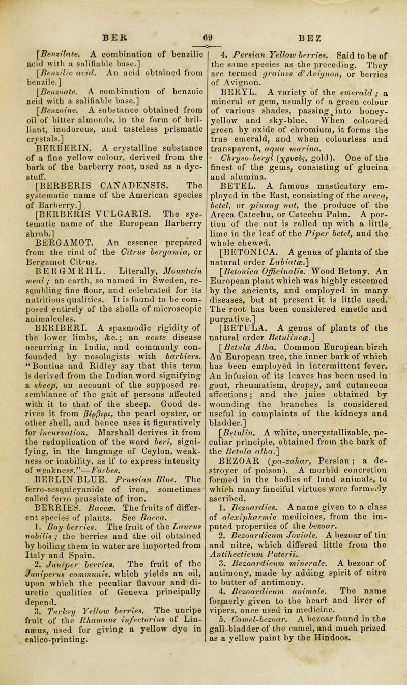 [Beuzilate. A combination of benzilic acid with a salifiable base.] \Benzilic acid. An acid obtained from benzile.] [Beuzoate. A combination of benzoic acid with a salifiable base.] [Beiizoine. A substance obtained from oil of bitter almonds, in the form of bril- liant, inodorous, and tasteless prismatic crystals.] BERBERIN. A crystalline substance of a fine yellow colour, derived from the bark of the barberry root, used as a dye- Btuff. [BERBERIS CANADENSIS. The systematic name of the American species of Barberry.] [BERBERIS VULGARIS. The sys- tematic name of the European Barberry shrub.] BERGAMOT. An essence prepared from the rind of the Citrus bergamia, or Bergamot Citrus. BEKGMEHL. Literally, Mountain meal; an earth, so named in Sweden, re- sembling fine flour, and celebrated for its nutritious qualities. It is found to be com- posed entirely of the shells of microscopic animalcules. BERIBERI. A spasmodic rigidit}' of the lower limbs, &c.; an acute disease occurring in India, and commonly con- founded by nosologists with barbiers. Bontius and Ridley say that this term is derived from the Indian word signifying a sheep, on account of the supposed re- semblance of the gait of persons affected with it to that of the sheep. Good de- rives it from (Jipjicpi, the pearl oyster, or other shell, and hence uses it figuratively for incurvation. Marshall derives it from the reduplication of the word beri, signi- fying, in the language of Ceylon, weak- ness or inability, as if to express intensity of weakness.—Forbes. BEFLINBLUE. Prussian Blue. The ferro-sesquicyanide of iron, sometimes called ferro-prussiate of iron. BERRIES. BaccaR. The fruits of differ- ent species of plants. See Bacca. 1. Bay berries. The fruit of the Laurus nobilia ; the berries and the oil obtained by boiling them in water are imported from Italy and Spain. 2. Juniper berries. The fruit of the Juuiperus communis, which yields an oil, upon which the peculiar flavour and di- uretic qualities of Geneva principally depend. 3. Turkey Yellow berries. The unripe fruit of the Rhamnus infectorius of Lin- naeus, used for giving a yellow dye in calico-printing. 4. Persian Yellow berries. Said to be of the same species as the preceding. They are termed graines d'Avignon, or berrie3 of Avignon. BERYL. A variety of the emerald; a mineral or gem, usually of a green colour of various shades, passingm into honey- yellow and sky-blue. When coloured green by oxide of chromium, it forms the true emerald, and when colourless and transparent, aqua marina. Chryso-beryl (^pvobs, gold). One of the finest of the gems, consisting of glucina and alumina. BETEL. A famous masticatory em- ployed in the East, consisting of the areca, betel, or pinang nut, the produce of the Areca Catechu, or Catechu Palm. A por- tion of the nut is rolled up with a little lime in the leaf of the Piper betel, and the whole chewed. [BETONICA. A genus of plants of the natural order Labiatoe.] [Betonica Officinalis. Wood Betony. An European plant which was highly esteemed by the ancients, and employed in many diseases, but at present it is little used. The root has been considered emetic and purgative.] [BETULA. A genus of plants of the natural order Betulineoe.] [Betula Alba. Common European birch An European tree, the inner bark of which has been employed in intermittent fever. An infusion of its leaves has been used in gout, rheumatism, dropsy, and cutaneous affections; and the juice obtained by wounding the branches is considered useful in complaints of the kidneys and bladder.] [Betul.in. A white, uncrystallizable, pe- culiar principle, obtained from the bark of the Betula alba.~\ BEZOAR (pa-zahar, Persian; a de- stroyer of poison). A morbid concretion formed in the bodies of land animals, to which many fanciful virtues were formci-ly ascribed. 1. Bezoardics. A name given to a class of alexipharmic medicines, from the im- puted properties of the bezoar. 2. Bezoardicum Joviale. A bezoar of tin and nitre, which differed little from the Antihecticum Poterii. 3. Bezoardicum mine-rale. A bezoar of antimony, made by adding spirit of nitre to butter of antimony. 4. Bezoardicum animale. The name formerly given to the heart and liver of vipers, once used in medicine. 5. Camel-bezoar. A bezoar found in the gall-bladder of the camel, and much prized as a yellow paint by the Hindoos.