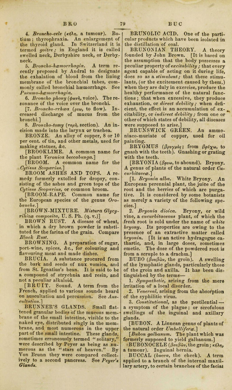 4. Broncho-cele (icfi\r), a tumour). Bo- tium ; thyrop.hraxia. An enlargement of the thyroid gland. In Switzerland it is termed goitre; in England it is called swelled neck, Derbyshire neck, or Derby- neck. 5. Broncho-hcBmorrhagia. A term re- cently proposed by Andral to designate the exhalation of blood from the lining membrane of the bronchial tubes, com- monly called bronchial haemorrhage. See P wumo-ha^uiorrhagia. 6. Broncho phony ((puvfj, voice). The re- sonance of the voice over the bronchi. [7. Broncho-rrhcea {qui), to flow). In- creased discharge of mucus from the bronchi.] 8. Broncho-tomy {rofxfi, section). An in- cision made into the larynx or trachea. BRONZE. An alloy of copper, 8 or 10 per cent, of tin, and other metals, used for making statues, <fec. [BROOKLIME. A common name for the plant Veronica beccabunga.] [BROOM. A common name for the Cytisus Scoparius.] BROOM ASHES AND TOPS. A re- medy formerly extolled for dropsy, con- sisting of the ashes and green tops of the Cytisus Scoparius, or common broom. [BROOM-RAPE. Common name for the European species of the genus Oro- banche.~\ [BROWN-MIXTURE. Mistura Glycy- rihizaB composite), U. S. Ph. (q. v.)] BROWN RUST. A disease of wheat, in which a dry brown powder is substi- tuted for the farina of the grain. Compare Black Bust. BROWNING. A preparation of sugar, port-wine, spices, &c, for colouring and flavouring meat and made dishes. BRUCIA. A substance procured from the bark and seeds of nux vomica, and from St. Ignatius's bean. It is said to be a compound of strychnia and resin, and not a peculiar alkaloid. [BRUIT. Sound. A term from the French, applied to various sounds heard on auscultation and percussion. See Aus- cultation.^ BRUNNER'S GLANDS. Small flat- tened granular bodies of the mucous mem- brane of the small intestine, visible to the naked eye, distributed singly in the mem- brane, and most numerous in the upper part of the small intestine. These glands, sometimes erroneously termed solitary, were described by Peyer as being as nu- merous as the stars of heaven. By Von Brunn they were compared collect- ively to a second pancreas. See Beyer's Glands. BRUNOLIC ACID. One of the parti- cular products which have been isolated in the distillation of coal. BRUNONIAN THEORY. A theory founded by John Brown. [It is based on the assumption that the body possesses a peculiar property of excitability ; that every agent capable of acting on it during life, does so as a stimulant; that these stimu- lants, (or the excitement caused by them,) when they are duly in exercise, produce the healthy performance of the natural func- tions; that when excessive, they produce exhaustion, or direct debility; when defi- cient, the effect is an accumulation of ex- citability, or indirect debility; from one or other of which states of debility, all diseases were supposed to arise.] BRUNSWICK GREEN. An ammo- niaco-muriate of copper, used for oil painting. BRYGMUS (Qpvyfibs', from /Sp^w, to gnash with the teeth). Gnashing or grating with the teeth. [BRYONIA (jSpvw, to abound). Bryony. A genus of plants of the natural order Ca- curbitacece.~\ [1. Bryonia alba. White Bryony. An European perennial plant, the juice of the root and the berries of which are purga- tive. It is considered by some botanists as merely a variety of the following spe- cies.] 2. Bryonia dioica. Bryony, or wild vine, a cucurbitaceous plant, of which the fresh root is sold under the name of white bryony. Its properties are owing to the presence of an extractive matter called bryonin. [It is an active hydragogue ca- thartic, and, in large doses, sometimes emetic. The dose of the powdered root is from a scruple to a drachm.] BUBO (/?oi)/?wi>, the groin). A swelling of the lymphatic glands, particularly those of the groin and axilla. It has been dis- tinguished by the terms— 1. Sympathetic, arising from the mere irritation of a local disorder. 2. Venereal, arising from the absorption of the syphilitic virus. 3. Constitutional, as the pestilential — a symptom of the plague; or scrofulous swellings of the inguinal and axillary glands. [BUBON. A Linnean genus of plants of the natural order UmbellifercB.'] [Bubon galbanum. The plant which was formerly supposed to yield galbanum.] BUBONOCELE (/Jou/foi/, the groin; Kf,\r„ a tumour). Inguinal hernia. BUCCAL (bu-cca, the cheek). A term applied to a branch of the internal maxil- lary artery, to certain branches of the facial