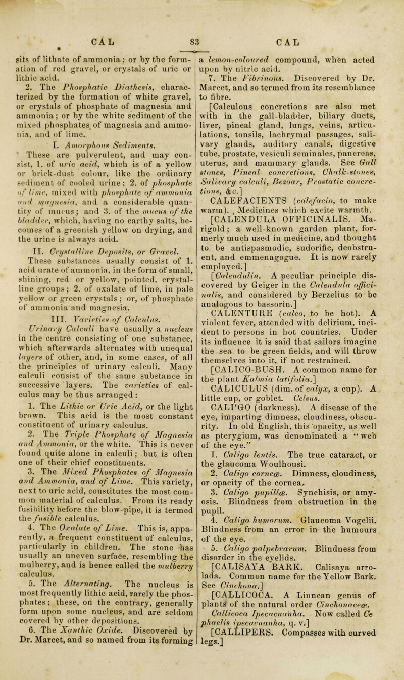 sits of Hthate of ammonia; or by the form- ation of red gravel, or crystals of uric or Hthic acid. 2. The Phosphatic Diathesis, charac- terized by the formation of white gravel, or crystals of phosphate of magnesia and ammonia; or by the white sediment of the mixed phosphates, of magnesia and ammo- ni.i, and of lime. I. Amorphous Sediments. These are pulverulent, and may con- sist, 1. of itric acid, which is of a yellow or brick-dust colour, like the ordinary sediment of cooled urine; 2. of phosphate of lime, mixed with phosphate of ammonia 'fill magnesia, and a considerable quan- tity of mucus; and 3. of the mucus of the bladder, which, having no earthy salts, be- comes of a greenish yellow on drying, and the urine is always acid. II. Crystalline Deposits, or Gravel. These substances usually consist of 1. acid urate of ammonia, in the form of small, shining, red or yellow, pointed, crystal- line groups; 2. of oxalate of lime, in pale yellow or green crystals; or, of phosphate of ammonia and magnesia. III. Varieties of Calculus. Urinary Calculi have usually a nucleus in the centre consisting of one substance, which afterwards alternates with unequal layers of other, and, in some cases, of all the principles of urinary calculi. Many calculi consist of the same substance in successive layers. The varieties of cal- culus may be thus arranged : 1. The Lithic or Uric Acid, or the light brown. This acid is the most constant constituent of urinary calculus. 2. The Triple Phosphate of Magnesia and Ammonia, or the white. This is never found quite alone in calculi; but is often one of their chief constituents. 3. The Mixed Phosphates of Magnesia and Ammonia, and of Lime. This variety, next to uric acid, constitutes the most com- mon material of calculus. From its ready fusibility before the blow-pipe, it is termed the fusible calculus. 4. The Oxalate of Lime. This is, appa- rently, a frequent constituent of calculus, particularly in children. The stone has usually an uneven surface, resembling the mulberry, and is hence called the mulberry calculus. 5. The Alternating. The nucleus is most frequently lithic acid, rarely the phos- phates; these, on the contrary, generally form upon some nucleus, and are seldom covered by other depositions. C. The Xanthic Oxide. Discovered by Dr. Marcet, and so named from its forming a lemon-colon red compound, when acted upon by nitric acid. 7. The Fibrinous. Discovered by Dr. Marcet, and so termed from its resemblance to fibre. [Calculous concretions are also met with in the gall-bladder, biliary ducts, liver, pineal gland, lungs, veins, articu- lations, tonsils, lachrymal passages, sali- vary glands, auditory canals, digestive tube, prostate, vesiculi seminales, pancreas, uterus, and mammary glands. See Gall stones, Pineal concretions, Chalk-stones, Salivary calculi, Bezoar, Prostatic concre- tions. <fcc] CALEFACIENTS (caiefacio, to make warm). Medicines which excite warmth. [CALENDULA OFFICINALIS. Ma- rigold; a well-known garden plant, for- merly much used in medicine, and thought to be antispasmodic, sudorific, deobstru- ent, and emmenagogue. It is now rarely employed.] [Cale)ululin. A peculiar principle dis- covered by Geiger in the Calendula offici- nalis, and considered by Berzelius to be analogous to bassorin.] CALENTURE {caleo, to be hot). A violent fever, attended with delirium, inci- dent to persons in hot countries. Under its influence it is said that sailors imagine the sea to be green fields, and will throw themselves into it, if not restrained. [CALICO-BUSH. A common name for the plant Kalmia l.atifolia.~\ CALICULUS (dim. of calyx, a cup). A little cup, or goblet. Celsus. CALI'GO (darkness). A disease of the eye, imparting dimness, cloudiness, obscu- rity. In old English, this opacity, as well as pterygium, was denominated a  web of the eye. 1. Caligo lentis. The true cataract, or the glaucoma Woulhousi. 2. Caligo corneal. Dimness, cloudiness, or opacity of the cornea, 3. Caligo pupil/cs. Synchisis, or amy- osis. Blindness from obstruction in the pupil. 4. Caligo humorum. Glaucoma Vogelii. Blindness from an error in the humours of the eye. 5. Caligo palpebrarum. Blindness from disorder in the eyelids. [CALISAYA BARK. Calisaya arro- lada. Common name for the Yellow Bark. See Cinchona:) [CALLICOCA. A Linnean genus of plants of the natural order Cinchonacecp.. Callicoca Ipecacuanha. Now called Ce phae/is ipecacuanha, q. v.] [CALLIPERS. Compasses with curved legs.]