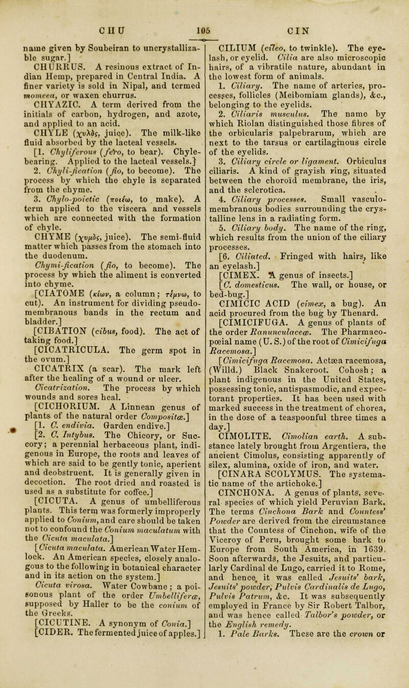 name given by Soubeiran to unerystalliza- ble sugar.] CHURRUS. A resinous extract of In- dian Hemp, prepared in Central India. A finer variety is sold in Nipal, and termed momeea, or waxen churrus. CIIYAZIC. A term derived from the initials of carbon, hydrogen, and azote, and applied to an acid. CHYLE (xuA&s, juice). The milk-like fluid absorbed by the lacteal vessels. [1. Chyliferous (fero, to bear). Chyle- bearing. Applied to the lacteal vessels.} 2. Chyli-fication (fio, to become). The process by which the chyle is separated from the chyme. 3. Chylo-poietic (notiio, to make). A term applied to the viscera and vessels which are connected with the formation of chyle. CHYME (xvpbs, juice). The semi-fluid matter which passes from the stomach into the duodenum. Chymi-fication (fio, to become). The process by which the aliment is converted into chyme. [CIATOME (k'iwv, a column; re/ivu), to cut). An instrument for dividing pseudo- membranous bands in the rectum and bladder.] [CIBATION (cibus, food). The act of taking food.] [CICATRICULA. The germ spot in the ovum.] CICATRIX (a scar). The mark left after the healing of a wound or ulcer. Cicatrization. The process by which wounds and sores heal. [CICHORIUM. A Linnean genus of plants of the natural order Composites.] [1. C. endivia. Garden endive.] [2. C. Intybua. The Chicory, or Suc- cory; a perennial herbaceous plant, indi- genous in Europe, the roots and leaves of which are said to be gently tonic, aperient and deobstruent. It is generally given in decoction. The root dried and roasted is used as a substitute for coffee.] [CICUTA. A genus of umbelliferous plants. This term was formerly improperly applied to Co»u'ww;,and care should be taken not to confound the Conium maculatum with the Cicuta maculata.~\ [Cicuta maculata. American Water Hem- lock. An American species, closely analo- gous to the following in botanical character and in its action on the system.] Cicuta virosa. Water Cowbane ; a poi- sonous plant of the order Umlelliferce, supposed by Haller to be the conium of the Greeks. [CICUTINE. A synonym of Coma.] [CIDER. The fermented juice of apples.] CILIUM (cileo, to twinkle). The eye- lash, or eyelid. Cilia are also microscopic hairs, of a vibratile nature, abundant in the lowest form of animals. 1. Ciliary. The name of arteries, pro- cesses, follicles (Meibomiam glands), Ac, belonging to the eyelids. 2. Ciliaris musculus. The name by which Riolan distinguished those fibres of the orbicularis palpebrarum, which are next to the tarsus or cartilaginous circle of the eyelids. 3. Ciliary circle or ligament. Orbiculua ciliaris. A kind of grayish ring, situated between the choroid membrane, the iris, and the sclerotica. 4. Ciliary processes. Small vasculo- membranous bodies surrounding the crys- talline lens in a radiating form. 5. Ciliary body. The name of the ring, which results from the union of the ciliary processes. [6. Ciliated. Fringed with hairs, like an eyelash.] [CIMEX. A genus of insects.] [C. domesticus. The wall, or house, or bed-bug.] CIMICIC ACID (cimex, a bug). An acid procured from the bug by Thenard. [CIMICLFUGA. A genus of plants of the order Ranuncidacece. The Pharmaco- poeial name (U. S.) of the root of Cimicifuga Racemosa.] [Cimicifuga Racemosa. Actasa racemosa, (Willd.) Black Snakeroot. Cohosh; a plant indigenous in the United States, possessing tonic, antispasmodic, and expec- torant properties. It has been used with marked success in the treatment of chorea, in the dose of a teaspoonful three times a day.] CIMOLITE. Cimolian earth. A sub- stance lately brought from Argentiera., the ancient Cimolus, consisting apparently of silex, alumina, oxide of iron, and water. [CINARA SCOLYMUS. The systema- tic name of the artichoke.] CINCHONA. A genus of plants, seve- ral species of which yield Peruvian Bark. The terms Cinchona Bark and Countess' Powder are derived from the circumstance that the Countess of Cinchon, wife of the Viceroy of Peru, brought some bark to Europe from South America, in 1639, Soon afterwards, the Jesuits, and particu- larly Cardinal de Lugo, carried it to Rome, and hence, it was called Jesuits' bark, Jesuits' powder, Pirfvis Cardinalis de Lugo, Pulvis Patrum, &c. It was subsequently employed in France by Sir Robert Talbor, and was hence called Talbor's powder, or the jEnglish remedy. 1. Pale Barks. These are the crown or