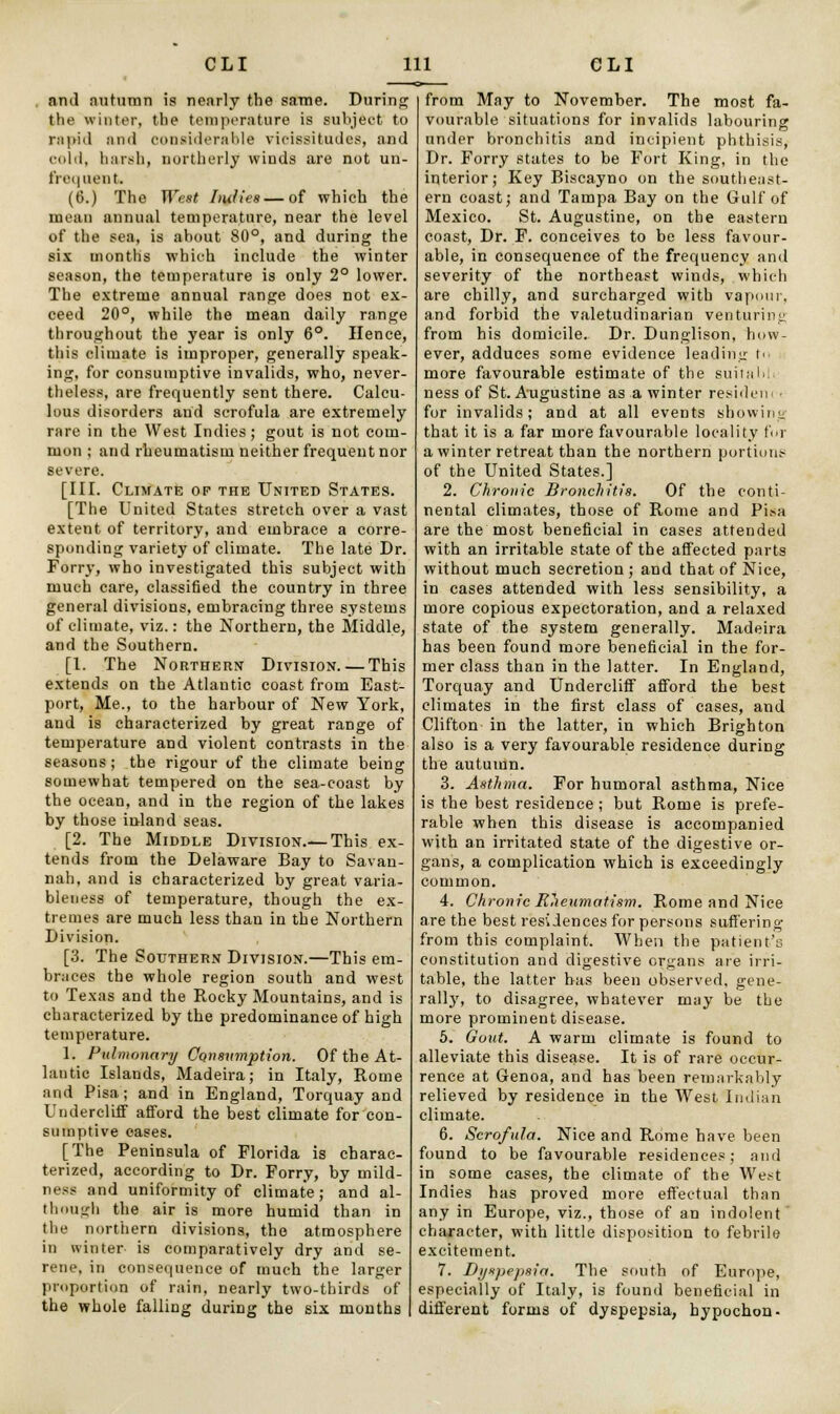 . and autumn is nearly the same. During the winter, the temperature is subject to rapid and considerable vicissitudes, and cold, harsh, northerly winds are not un- frequent. (6.) The West Indies — of which the mean annual temperature, near the level of the sea, is about 80°, and during the six months which include the winter season, the temperature is only 2° lower. The extreme annual range does not ex- ceed 20°, while the mean daily range throughout the year is only 6°. Hence, this climate is improper, generally speak- ing, for consumptive invalids, who, never- theless, are frequently sent there. Calcu- lous disorders and scrofula are extremely rare in the West Indies; gout is not com- mon ; and rheumatism neither frequent nor severe. [III. Climate of the United States. [The United States stretch over a vast extent of territory, and embrace a corre- sponding variety of climate. The late Dr. Forry, who investigated this subject with much care, classified the country in three general divisions, embracing three systems of climate, viz.: the Northern, the Middle, and the Southern. [I. The Northern Division. — This extends on the Atlantic coast from East- port, Me., to the harbour of New York, and is characterized by great range of temperature and violent contrasts in the seasons; the rigour of the climate being somewhat tempered on the sea-coast by the ocean, and in the region of the lakes by those inland seas. [2. The Middle Division.— This ex- tends from the Delaware Bay to Savan- nah, and is characterized by great varia- bleness of temperature, though the ex- tremes are much less than in the Northern Division. [3. The Southern Division.—This em- braces the whole region south and west to Texas and the Rocky Mountains, and is characterized by the predominance of high temperature. 1. Pulmonary Consumption. Of the At- lantic Islands, Madeira; in Italy, Rome and Pisa; and in England, Torquay and Undercliff afford the best climate for con- sumptive cases. [The Peninsula of Florida is charac- terized, according to Dr. Forry, by mild- ness and uniformity of climate; and al- though the air is more humid than in the northern divisions, the atmosphere in winter is comparatively dry and se- rene, in consequence of much the larger proportion of rain, nearly two-thirds of the whole falling during the six months from May to November. The most fa- vourable situations for invalids labouring under bronchitis and incipient phthisis, Dr. Forry states to be Fort King, in the interior; Key Biscayno on the southeast- ern coast; and Tampa Bay on the Gulf of Mexico. St. Augustine, on the eastern coast, Dr. F. conceives to be less favour- able, in consequence of the frequency and severity of the northeast winds, which are chilly, and surcharged with vapour, and forbid the valetudinarian venturing from his domicile. Dr. Dunglison, how- ever, adduces some evidence leading to more favourable estimate of the suitahh ness of St. Augustine as a winter resident • for invalids; and at all events showing that it is a far more favourable locality for a winter retreat than the northern portions of the United States.] 2. Chronic Bronchitis. Of the conti- nental climates, those of Rome and Pisa are the most beneficial in cases attended with an irritable state of the affected parts without much secretion ; and that of Nice, in cases attended with less sensibility, a more copious expectoration, and a relaxed state of the system generally. Madeira has been found more beneficial in the for- mer class than in the latter. In England, Torquay and Undercliff afford the best climates in the first class of cases, and Clifton in the latter, in which Brighton also is a very favourable residence during the autumn. 3. Asthma. For humoral asthma, Nice is the best residence; but Rome is prefe- rable when this disease is accompanied with an irritated state of the digestive or- gans, a complication which is exceedingly common. 4. Chronic Rheumatism. Rome and Nice are the best residences for persons suffering from this complaint. When the patient's constitution and digestive organs are irri- table, the latter has been observed, gene- rally, to disagree, whatever may be the more prominent disease. 5. Gout. A warm climate is found to alleviate this disease. It is of rare occur- rence at Genoa, and has been remarkably relieved by residence in the West Indian climate. 6. Scrofula. Nice and Rome have been found to be favourable residences; and in some cases, the climate of the West Indies has proved more effectual than any in Europe, viz., those of an indolent character, with little disposition to febrile excitement. 7. Dyspepsia. The south of Europe, especially of Italy, is found beneficial in different forms of dyspepsia, hypochon-