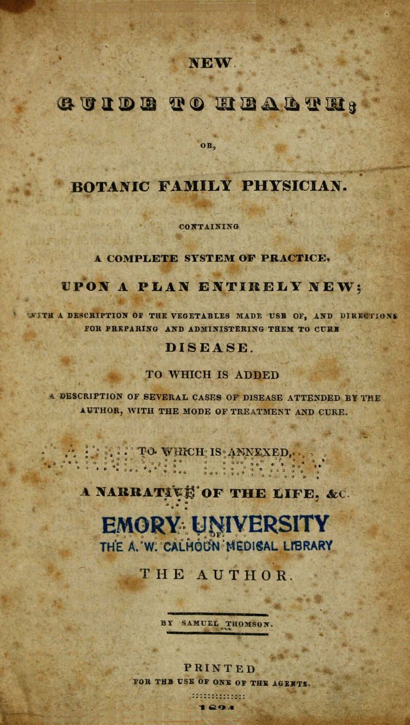 JTEW BOTAJYIC FAMILY PHYSICIAN. CONTAINING A COMPLETE SYSTEM OF PRACTICE, UPOIV A PLAN EKTIRELYNEW5 >TTH A DESCRIPTION OP THE VEGETABLES MADE USB OF, AND DIRECTJOIS'S FOR PREPARING AND ADMINISTERING THEM TO CURB DISEASE. TO WHICH IS ADDED A DESCRIPTION OF SEVERAL CASES OF DISEASE ATTENDED BY THE AUTHOR, WITH THE MODE OF TREATMENT AND CURE. , ■ ... TO. WHKJH IS ANNEXED, A NABBATt^'OF THE LIFE, AC EMORY UNIVERSITY THE A/W. CALHOtlNHtDlSAL LreRARY THE AUTHOR. BY SAMUEL THOMSON. PRINTED FOR THB USE OF ONE OF THE AGENTS.