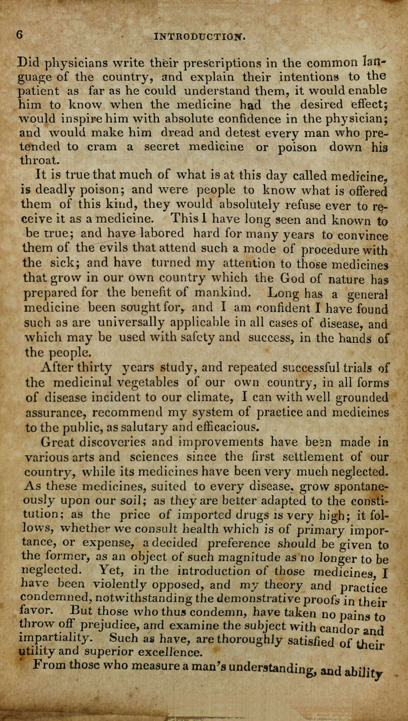 Did physicians write their prescriptions in the common lan- guage of the country, and explain their intentions to the patient as far as he could understand them, it would enable him to know when the medicine had the desired effect; would inspire him with absolute confidence in the physician; and would make him dread and detest every man who pre- tended to cram a secret medicine or poison down his throat. It is true that much of what is at this day called medicine, is deadly poison; and were people to know what is offered them of this kind, they would absolutely refuse ever to re- ceive it as a medicine. This 1 have long seen and known to be true; and have labored hard for many years to convince them of the evils that attend such a mode of procedure with the sick; and have turned my attention to those medicines that grow in our own country which the God of nature has prepared for the benefit of mankind. Long has a o-eneral medicine been sought for, and I am confident I have found such as are universally applicable in all cases of disease, and which may be used with safety and success, in the hands of the people. After thirty years study, and repeated successful trials of the medicinal vegetables of our own country, in all forms of disease incident to our climate, I can with well grounded assurance, recommend my system of practice and medicines to the public, as salutary and efficacious. Great discoveries and improvements have besn made in various arts and sciences since the first settlement of our country, while its medicines have been very much neglected. As these medicines, suited to every disease, grow spontane- ously upon our soil; as they are better adapted to the consti- tution; as the price of imported drugs is very high; it fol- lows, whether we consult health which is of primary impor- tance, or expense, a decided preference should be given to the former, as an object of such magnitude as no longer to be neglected. Yet, in the introduction of those medicines I have been violently opposed, and my theory and practice condemned, notwithstanding the demonstrative proofs in their favor. But those who thus condemn, have taken no pains to throw off prejudice, and examine the subject with candor and impartiality. Such as have, are thoroughly satisfied of their utility and superior excellence. f From those who measure a man's understanding, and ability