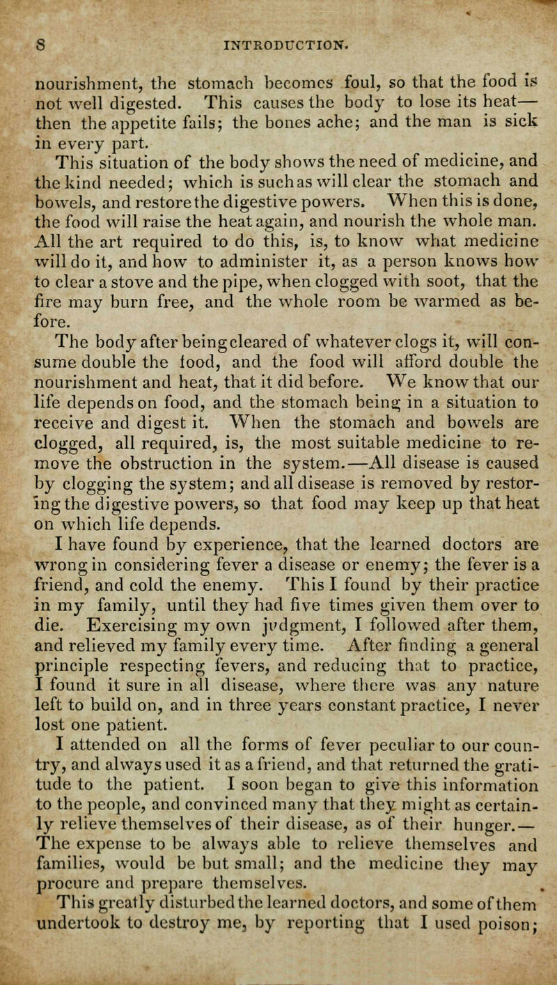 nourishment, the stomach becomes foul, so that the food is not well digested. This causes the body to lose its heat— then the appetite fails; the bones ache; and the man is sick in every part. This situation of the body shows the need of medicine, and the kind needed; which is such as will clear the stomach and bowels, and restore the digestive powers. When this is done, the food will raise the heat again, and nourish the whole man. All the art required to do this, is, to know what medicine will do it, and how to administer it, as a person knows how to clear a stove and the pipe, when clogged with soot, that the fire may burn free, and the whole room be warmed as be- fore. The body after being cleared of whatever clogs it, will con- sume double the food, and the food will afford double the nourishment and heat, that it did before. We know that our life depends on food, and the stomach being in a situation to receive and digest it. When the stomach and bowels are clogged, all required, is, the most suitable medicine to re- move the obstruction in the system.—All disease is caused by clogging the system; and all disease is removed by restor- ing the digestive powers, so that food may keep up that heat on which life depends. I have found by experience, that the learned doctors are wrong in considering fever a disease or enemy; the fever is a friend, and cold the enemy. This I found by their practice in my family, until they had five times given them over to die. Exercising my own judgment, I followed after them, and relieved my family every time. After finding a general principle respecting fevers, and reducing that to practice, I found it sure in all disease, where there was any nature left to build on, and in three years constant practice, I never lost one patient. I attended on all the forms of fever peculiar to our coun- try, and always used it as a friend, and that returned the grati- tude to the patient. I soon began to give this information to the people, and convinced many that they might as certain- ly relieve themselves of their disease, as of their hunger.— The expense to be always able to relieve themselves and families, would be but small; and the medicine they may procure and prepare themselves. This greatly disturbed the learned doctors, and some of them undertook to destroy me3 by reporting that I used poison;