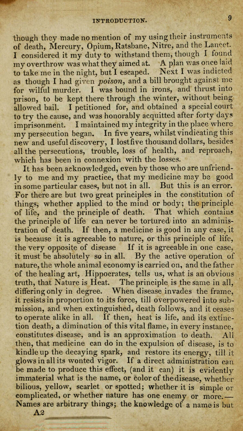 though they made no mention of my using their instruments of death, Mercury, Opium, Ratsbane, Nitre, and the Lancet. I considered it my duty to withstand them, though I found my overthrow was what they aimed at. A plan was once laid to take me in the night, but I escaped. Next I was indicted as though I had given poison, and a bill brought against me for wilful murder. I was bound in irons, and thrust into prison, to be kept there through the winter, without being allowed bail. I petitioned for, and obtained a special court to try the cause, and was honorably acquitted after forty days imprisonment. I maintained my integrity in the place where my persecution began. In five years, whilst vindicating this new and useful discovery, I lost five thousand dollars, besides all the persecutions, trouble, loss of health, and reproach, which has been in connexion with the losses. It has been acknowledged, even by those who are unfriend- ly to me and my practice, that my medicine may be good in some particular cases, but not in all. But this is an error. For there are but two great principles in the constitution of things; whether applied to the mind or body; the principle of life, and the principle of death. That which contains the principle of life can never be tortured into an adminis- tration of death. If then, a medicine is good in any case, it is because it is agreeable to nature, or this principle of life, the very opposite of disease If it is agreeable in one case, it must be absolutely so in all. By the active operation of nature, the whole animal economy is carried on, and the father of the healing art, Hippocrates, tells us, what is an obvious truth, that Nature is Heat. The principle is the same in all, differing only in degree. When disease invades the frame, it resists in proportion to its force, till overpowered into sub- mission, and when extinguished, death follows, and it ceases to operate alike in all. If then, heat is life, and its extinc- tion death, a diminution of this vital flame, in every instance, constitutes disease, and is an approximation to death. All then, that medicine can do in the expulsion of disease, is to kindle up the decaying spark, and restore its energy, till it glows in all its wonted vigor. If a direct administration can be made to produce this effect, (and it can) it is evidently immaterial what is the name, or color of the disease, whether bilious, yellow, scarlet or spotted; whether it is simple or complicated, or whether nature has one enemy or more.— Names are arbitrary things; the knowledge of a name is but A2