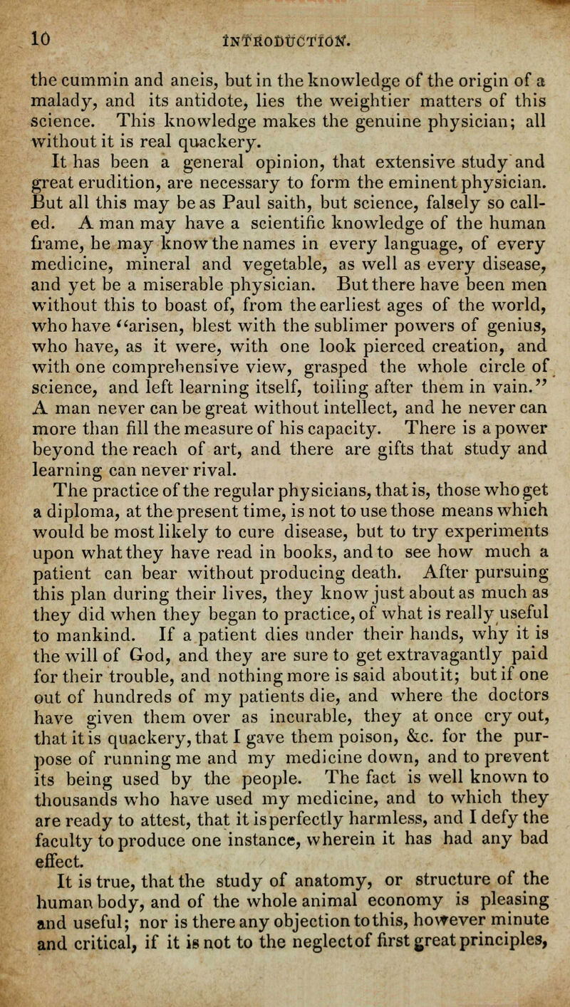 the cummin and aneis, but in the knowledge of the origin of a malady, and its antidote, lies the weightier matters of this science. This knowledge makes the genuine physician; all without it is real quackery. It has been a general opinion, that extensive study and great erudition, are necessary to form the eminent physician. But all this may be as Paul saith, but science, falsely so call- ed. A man may have a scientific knowledge of the human frame, he may know the names in every language, of every medicine, mineral and vegetable, as well as every disease, and yet be a miserable physician. But there have been men without this to boast of, from the earliest ages of the world, who have arisen, blest with the sublimer powers of genius, who have, as it were, with one look pierced creation, and with one comprehensive view, grasped the whole circle of science, and left learning itself, toiling after them in vain. A man never can be great without intellect, and he never can more than fill the measure of his capacity. There is a power beyond the reach of art, and there are gifts that study and learning can never rival. The practice of the regular physicians, that is, those who get a diploma, at the present time, is not to use those means which would be most likely to cure disease, but to try experiments upon what they have read in books, and to see how much a patient can bear without producing death. After pursuing this plan during their lives, they know just about as much as they did when they began to practice, of what is really useful to mankind. If a patient dies under their hands, why it is the will of God, and they are sure to get extravagantly paid for their trouble, and nothing more is said aboutit; but if one out of hundreds of my patients die, and where the doctors have given them over as incurable, they at once cry out, that it is quackery, that I gave them poison, &c. for the pur- pose of running me and my medicine down, and to prevent its being used by the people. The fact is well known to thousands who have used my medicine, and to which they are ready to attest, that it is perfectly harmless, and I defy the faculty to produce one instance, wherein it has had any bad effect. It is true, that the study of anatomy, or structure of the human body, and of the whole animal economy is pleasing and useful; nor is there any objection to this, however minute and critical, if it is not to the neglect of first great principles,