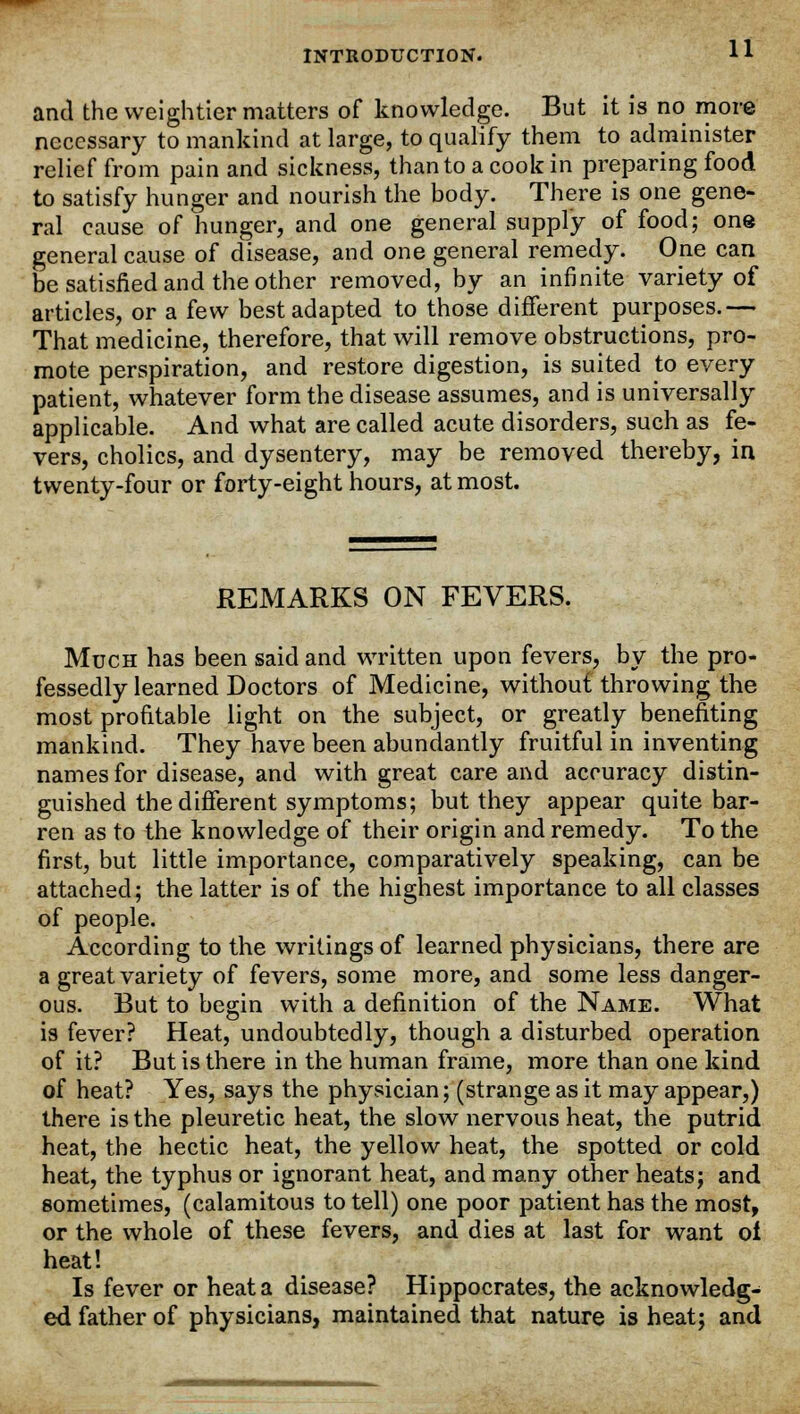 and the weightier matters of knowledge. But it is no more necessary to mankind at large, to qualify them to administer relief from pain and sickness, than to a cook in preparing food to satisfy hunger and nourish the body. There is one gene- ral cause of hunger, and one general supply of food; one general cause of disease, and one general remedy. One can be satisfied and the other removed, by an infinite variety of articles, or a few best adapted to those different purposes.— That medicine, therefore, that will remove obstructions, pro- mote perspiration, and restore digestion, is suited to every patient, whatever form the disease assumes, and is universally applicable. And what are called acute disorders, such as fe- vers, cholics, and dysentery, may be removed thereby, in twenty-four or forty-eight hours, at most. REMARKS ON FEVERS. Much has been said and written upon fevers, by the pro- fessedly learned Doctors of Medicine, without throwing the most profitable light on the subject, or greatly benefiting mankind. They have been abundantly fruitful in inventing names for disease, and with great care and accuracy distin- guished the different symptoms; but they appear quite bar- ren as to the knowledge of their origin and remedy. To the first, but little importance, comparatively speaking, can be attached; the latter is of the highest importance to all classes of people. According to the writings of learned physicians, there are a great variety of fevers, some more, and some less danger- ous. But to begin with a definition of the Name. What is fever? Heat, undoubtedly, though a disturbed operation of it? But is there in the human frame, more than one kind of heat? Yes, says the physician; (strange as it may appear,) there is the pleuretic heat, the slow nervous heat, the putrid heat, the hectic heat, the yellow heat, the spotted or cold heat, the typhus or ignorant heat, and many other heats; and sometimes, (calamitous to tell) one poor patient has the most, or the whole of these fevers, and dies at last for want oi heat! Is fever or heat a disease? Hippocrates, the acknowledg- ed father of physicians, maintained that nature is heat; and