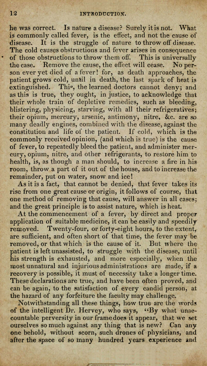 he was correct. Is nature a disease? Surely it is not. What is commonly called fever, is the effect, and not the cause of disease. It is the struggle of nature to throw off disease. The cold causes obstructions and fever arises in consequence of those obstructions to throw them off. This is universally the case. Remove the cause, the effect will cease. No per- son ever yet died of a fever! for, as death approaches, the patient grows cold, until in death, the last spark of heat is extinguished. Thi°, the learned doctors cannot deny; and as this is true, they ought, in justice, to acknowledge that their whole train of depletive remedies, such as bleeding, blistering, physicing, starving, with all their refrigeratives; their opium, mercury, arsenic, antimony, nitre, &c. are so many deadly engines, combined with the disease, against the constitution and life of the patient. If cold, which is the commonly received opinion, (and which is true) is the cause of fever, to repeatedly bleed the patient, and administer mer- cury, opium, nitre, and other lefrigerants, to restore him to health, is, as though a man should, to increase a fire in his room, throw a part of it out of the house, and to increase the remainder, put on water, snow and ice! As it is a fact, that cannot be denied, that fever takes its rise from one great cause or origin, it follows of course, that one method of removing that cause, will answer in all cases; and the great principle is to assist nature, which is heat. At the commencement of a fever, by direct and proper application of suitable medicine, it can be easily and speedily removed. Twenty-four, or forty-eight hours, to the extent, are sufficient, and often short of that time, the fever may be removed, or that which is the cause of it. But where the patient is left unassisted, to struggle with the disease, until his strength is exhausted, and more especially, when the most unnatural and injurious administrations are made, if a recovery is possible, it must of necessity take a longer time. These declarations are true, and have been often proved, and can be again, to the satisfaction of every candid person, at the hazard of any forfeiture the faculty may challenge. Notwithstanding all these things, how true are the words of the intelligent Dr. Hervey, who says, By what unac- countable perversity in our frame does it appear, that we set ourselves so much against any thing that is new? Can any one behold, without scorn, such drones of physicians, and after the space of so many hundred years experience and