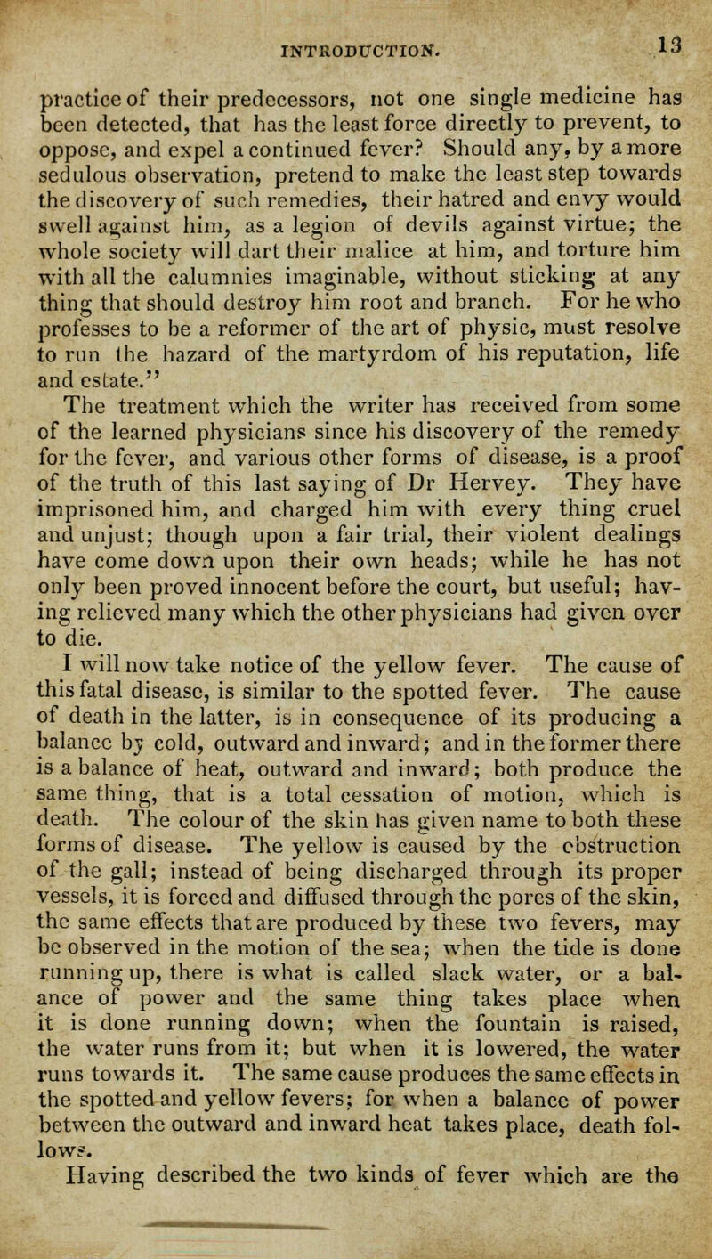 practice of their predecessors, not one single medicine has been detected, that has the least force direetly to prevent, to oppose, and expel a continued fever? Should any, by a more sedulous observation, pretend to make the least step towards the discovery of such remedies, their hatred and envy would swell against him, as a legion of devils against virtue; the whole society will dart their malice at him, and torture him with all the calumnies imaginable, without sticking at any thing that should destroy him root and branch. For he who professes to be a reformer of the art of physic, must resolve to run the hazard of the martyrdom of his reputation, life and estate. The treatment which the writer has received from some of the learned physicians since his discovery of the remedy for the fever, and various other forms of disease, is a proof of the truth of this last saying of Dr Hervey. They have imprisoned him, and charged him with every thing cruel and unjust; though upon a fair trial, their violent dealings have come down upon their own heads; while he has not only been proved innocent before the court, but useful; hav- ing relieved many which the other physicians had given over to die. I will now take notice of the yellow fever. The cause of this fatal disease, is similar to the spotted fever. The cause of death in the latter, is in consequence of its producing a balance bj cold, outward and inward; and in the former there is a balance of heat, outward and inward; both produce the same thing, that is a total cessation of motion, which is death. The colour of the skin has given name to both these forms of disease. The yellow is caused by the obstruction of the gall; instead of being discharged through its proper vessels, it is forced and diffused through the pores of the skin, the same effects that are produced by these two fevers, may be observed in the motion of the sea; when the tide is done running up, there is what is called slack water, or a bal- ance of power and the same thing takes place when it is done running down; when the fountain is raised, the water runs from it; but when it is lowered, the water runs towards it. The same cause produces the same effects in the spotted and yellow fevers; for when a balance of power between the outward and inward heat takes place, death fol- low?. Having described the two kinds of fever which are the