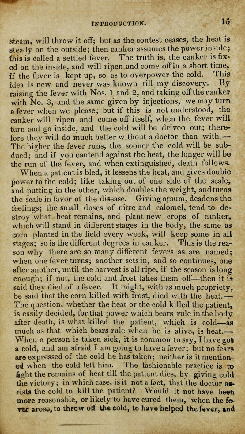 steam, will throw it off; but as the contest ceases, the heat is Steady on the outside; then canker assumes the power inside; this is called a settled fever. The truth is, the canker is fix- ed on the inside, and will ripen and come off in a short time, if the fever is kept up, so as to overpower the cold. This idea is new and never was known till my discovery. By raising the fever with Nos. 1 and 2, and taking off the canker with No. 3, and the same given by injections, we may turn a fever when we please; but if this is not understood, the canker will ripen and come off itself, when the fever will turn and go inside, and the cold will be drivea out; there- fore they will do much better without a doctor than with.— The higher the fever runs, the sooner the cold will be sub- dued; and if you contend against the heat, the longer will be the run of the fever, and when extinguished, death follows. When a patient is bled, it lessens the heat, and gives double power to the cold; like taking out of one side of the scale, and putting in the other, which doubles the weight, andturns the scale in favor of the disease. Giving opium, deadens the feelings; the small doses of nitre and calomel, tend to de- stroy what heat remains, and plant new crops of canker, which will stand in different stages in the body, the same as corn planted in the field every week, will keep some in all stages; so is the different degrees in canker. This is the rea- son why there are so many different fevers as are named; when one fever turns; another sets in, and so continues, one after another, until the harvest is all ripe, if the season is long enough; if not, the cold and frost takes them off—then it is said they died of a fever. It might, with as much propriety, be said that the corn killed with frost, died with the heat.— The question, whether the heat or the cold killed the patient, is easily decided, for that power which bears rule in the body after death, is what killed the patient, which is cold—as much as that which bears rule when he is alive, is heat.— When a person is taken sick, it is common to say, I have got a cold, and am afraid I am going to have a fever; but no fears are expressed of the cold he has taken; neither is it mention- ed when the cold left him. The fashionable practice is to fight the remains of heat till the patient dies, by giving cold the victory; in which case, is it not a fact, that the doctor aa* rists the cold to kill the patient? Would it not have be*n more reasonable, or likely to have cured them, when the fo- rtr arose, to throw off the cold, to have helped the fever, and