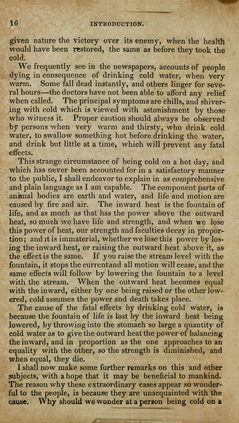 given nature the victory over its enemy, when the health would have been restored, the same as before they took the cold. We frequently see in the newspapers, accounts of people dying in consequence of drinking cold water, when very warm. Some fall dead instantly, and others linger for seve- ral hours—the doctors have not been able to afford any relief when called. The principal symptoms are chills, and shiver- ing with cold which is viewed with astonishment by those who witness it. Proper caution should always be observed by persons when very warm and thirsty, who drink cold water, to swallow something hot before drinking the water, and drink but little at a time, which will prevent any fatal effects. This strange circumstance of being cold on a hot day, and which has never been accounted for in a satisfactory manner to the public, I shall endeavor to explain in as comprehensive and plain language as I am capable. The component parts of animal bodies are earth and water, and life and motion are caused by fire and air. The inward heat is the fountain of life, and as much as that has the power above the outward heat, so much we have life and strength, and when we lose this power of heat, our strength and faculties decay in propor- tion; and it is immaterial, whether we lose this power by los- ing the inward heat, or raising the outward heat above it, as the effect is the same. If you raise the stream level with the fountain, it stops the currentand all motion will cease, and the same effects will follow by lowering the fountain to a level with the stream. When the outward heat becomes equal with the inward, either by one being raised or the other low- ered, cold assumes the power and death takes place. The cause of the fatal effects by drinking cold water, is because the fountain of life is lost by the inward heat being lowered, by throwing into the stomach so large a quantity of cold water as to give the outward heat the power of balancing the inward, and in proportion as the one approaches to an equality with the other, so the strength is diminished, and when equal, they die. I shall now make some further remarks on this and other subjects, with a hope that it may be beneficial to mankind. The reason why these extraordinary cases appear so wonder- ful to the people, is because they are unacquainted with the cause. Why should we wonder at a person being cold on a rfHllll' ii'l I I r*^