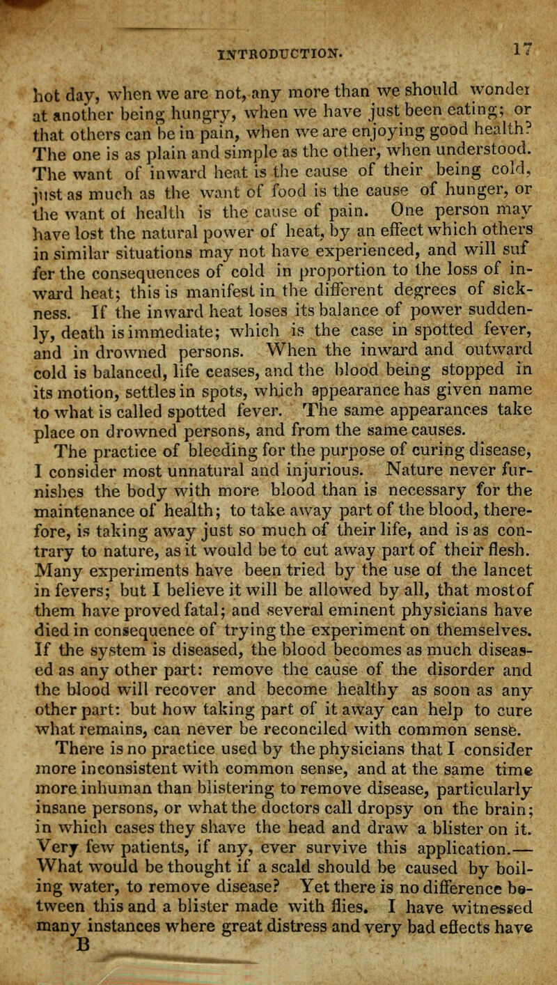 hot day, when we are not, any more than we should wonder at another being hungry, when we have just been eating; or that others can be in pain, when we are enjoying good health? The one is as plain and simple as the other, when understood. The want of inward heat is the cause of their being cold, just as much as the want of food is the cause of hunger, or the want ol health is the cause of pain. One person may have lost the natural power of heat, by an effect which others in similar situations may not have experienced, and will suf fer the consequences of cold in proportion to the loss of in- ward heat; this is manifest in the different degrees of sick- ness. If the inward heat loses its balance of powder sudden- ly, death is immediate; which is the case in spotted fever, and in drowned persons. When the inward and outward cold is balanced, life ceases, and the blood being stopped in its motion, settles in spots, which appearance has given name to what is called spotted fever. The same appearances take place on drowned persons, and from the same causes. The practice of bleeding for the purpose of curing disease, I consider most unnatural and injurious. Nature never fur- nishes the body with more blood than is necessary for the maintenance of health; to take away part of the blood, there- fore, is taking away just so much of their life, and is as con- trary to nature, as it would be to cut away part of their flesh. Many experiments have been tried by the use of the lancet in fevers; but I believe it will be allowed by all, that mostof them have proved fatal; and several eminent physicians have died in consequence of trying the experiment on themselves. If the system is diseased, the blood becomes as much diseas- ed as any other part: remove the cause of the disorder and the blood will recover and become healthy as soon as any other part: but how taking part of it away can help to cure what remains, can never be reconciled with common sense. There is no practice used by the physicians that I consider more inconsistent with common sense, and at the same time more inhuman than blistering to remove disease, particularly insane persons, or what the doctors call dropsy on the brain; in which cases they shave the head and draw a blister on it. Very few patients, if any, ever survive this application.— What would be thought if a scald should be caused by boil- ing water, to remove disease? Yet there is no difference be- tween this and a blister made with flies. I have witnessed many instances where great distress and very bad eflects have B