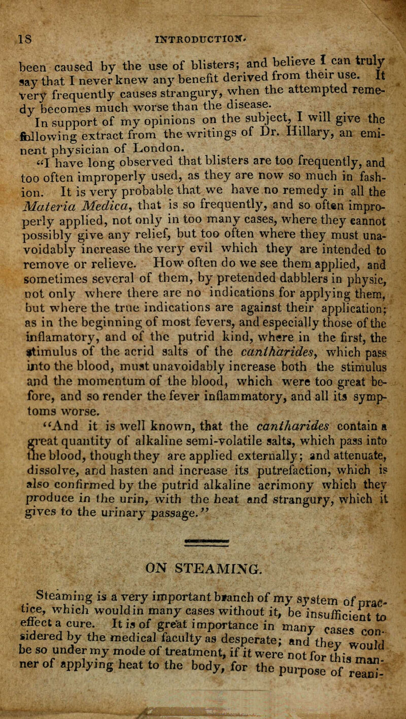 been caused by the use of blisters; and believe I can truly say that I never knew any benefit derived from their use. It very frequently causes strangury, when the attempted reme- dy becomes much worse than the disease. In support of my opinions on the subject, I will give the following extract from the writings of Dr. Hillary, an emi- nent physician of London. I have long observed that blisters are too frequently, and too often improperly used, as they are now so much in fash- ion. It is very probable that we have no remedy in all the Materia Medica, that is so frequently, and so often impro- perly applied, not only in too many cases, where they eannot possibly give an3^ relief, but too often where they must una- voidably increase the very evil which they are intended to remove or relieve. How often do we see them applied, and sometimes several of them, by pretended dabblers in physic, not only where there are no indications for applying them, but where the true indications are against their application; as in the beginning of most fevers, and especially those of the inflamatory, and of the putrid kind, where in the first, the ftimulus of the acrid salts of the cantharides, which pass into the blood, must unavoidably increase both the stimulus and the momentum of the blood, which were too great be- fore, and so render the fever inflammatory, and all its symp- toms worse. And it is well known, that the cantharides contain a treat quantity of alkaline semi-volatile salts, which pass into ne blood, though they are applied externally; and attenuate, dissolve, ar;d hasten and increase its putrefaction, which is also confirmed by the putrid alkaline acrimony which they produce in the urin, with the heat and strangury, which it gives to the urinary passage. ON STEAMING. Steaming is a very important blanch of my system of prac- tice, which would in many cases without it, be insuificient to effect a cure. It is of great importance in many cases ron- wdered by the medical faculty as desperate; and they would be so under my mode of treatment, if it were not for this m^n ner of applying heat to the body, for the purpose of rSS