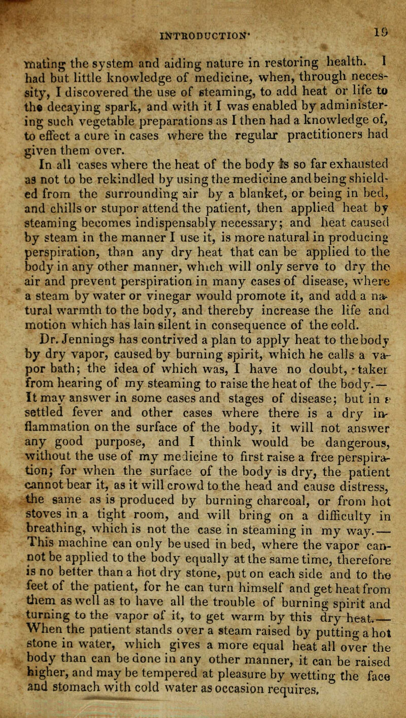 mating the system and aiding nature in restoring health. I had but little knowledge of medicine, when, through neces- sity, I discovered the use of steaming, to add heat or life to th« decaying spark, and with it I was enabled by administer- ing such vegetable preparations as I then had a knowledge of, to effect a cure in cases where the regular practitioners had given them over. In all cases where the heat of the body h so far exhausted as not to be rekindled by using the medicine and being shield- ed from the surrounding air by a blanket, or being in bed, and chills or stupor attend the patient, then applied heat by steaming becomes indispensably necessary; and heat caused by steam in the manner I use it, is more natural in producing perspiration, than any dry heat that can be applied to the body in any other manner, which will only serve to dry the air and prevent perspiration in many cases of disease, where a steam by water or vinegar would promote it, and add a na* tural warmth to the body, and thereby increase the life and motion which has lain silent in consequence of the cold. Dr. Jennings has contrived a plan to apply heat to the body by dry vapor, caused by burning spirit, which he calls a va- por bath; the idea of which was, I have no doubt, 'taker from hearing of my steaming to raise the heat of the body.— It may answer in some cases and stages of disease; but in v settled fever and other cases where there is a dry ir> flammation on the surface of the body, it will not answer any good purpose, and I think would be dangerous, without the use of my medicine to first raise a free perspira- tion; for when the surface of the body is dry, the patient cannot bear it, as it will crowd to the head and cause distress, the same as is produced by burning charcoal, or from hot stoves in a tight room, and will bring on a difficulty in breathing, which is not the case in steaming in my way.— This machine can only be used in bed, where the vapor can- not be applied to the body equally at the same time, therefore is no better than a hot dry stone, put on each side and to the feet of the patient, for he can turn himself and get heat from them as well as to have all the trouble of burning spirit and turning to the vapor of it, to get warm by this dry heat. When the patient stands over a steam raised by putting a hot stone in water, which gives a more equal heat all over the body than can be done in any other manner, it can be raised higher, and may be tempered at pleasure by wetting the face and stomach with cold water as occasion requires.