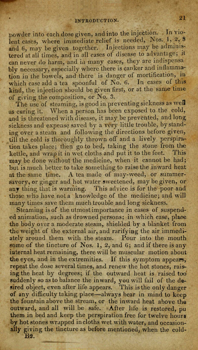 powder into each dose given, and into the injection. In vio- lent cases, where immediate relief is needed, Nos. 1, 2,8 and 6, may be given together. Injections may be adminis- tered at all* times, and in all cases of disease to advantage; it can never do harm, and in many cases, they are indispensa bly necessary, especially where there is canker and inflamma- tion in the bowels, and there is danger of mortification, in which case add a tea spoonful of No. 6. In cases of this kind, the injection should be given first, or at the same time of giving the composition, or No. 3. The use of steaming, is good in preventing sickness as weB as curing it. When a person has been exposed to the cold, and is threatened with disease, it may be prevented, and long sickness and expense saved by a very little trouble, by stand- ing over a steam and following the directions before given, till the cold is thoroughly thrown off and a lively perspira- tion takes place; then go to bed, taking the stone from the kettle, and wrap it in wet cloths and put it to the feet. This may be done without the medicine, when it cannot be had; but is much better to take something to raise the inward heat at the same time. A tea made of may-weed, or summer- savory, or ginger and hot water sweetened, may be given, or any thing that is warming. This advice is for the poor and those who have not a knowledge of the medicine; and will many times save them much trouble and long sickness. Steaming is of the utmost importance in cases of suspend- ed animation, such as drowned persons; in which case, place the body over a moderate steam, shielded by a blanket from the weight of the external air, and rarifying the air immedi- ately around them with the steam. Pour into the mouth some of the tincture of Nos. 1, 2, and 6; and if there is any internal heat remaining, there will be muscular motion about the eyes, and in the extremities. If this symptom appears, repeat the dose several times, and renew the hot stones, rais- ing the heat by degrees;, if the outward heat is raised too suddenly so as to balance the inward, you will fail of the de- sired object, even after life appears. This is the only danger of any difficulty taking place—always bear in mind to keep the fountain above the stream, or the inward heat above the outward, and all will be safe. After life is restored, pu them in bed and keep the perspiration free for twelve hours by hot stones wrapped in cloths wet with water, and occasion- ally giving the tincture as before mentioned, when the cold- 132.