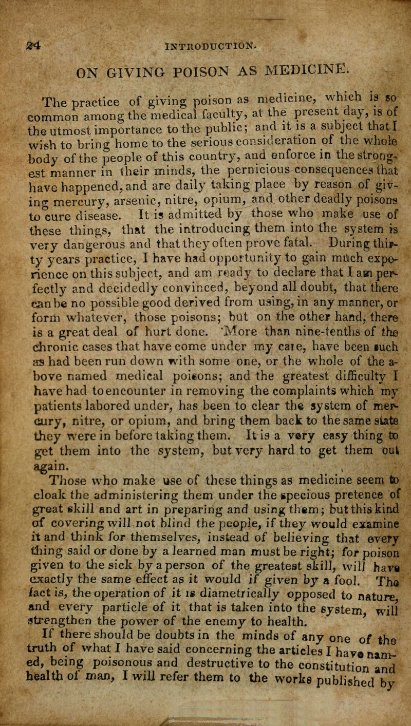 ON GIVING POISON AS MEDICINE. The practice of giving poison as medicine, which is so common among the medical faculty, at the present day, is of the utmost importance to the public; and it is a subject that I wish to bring home to the serious consideration of the whole body of the people of this country, and enforce in the strong- est manner in their minds, the pernicious consequences that have happened, and are daily taking place by reason of giv- ing mercury, arsenic, nitre, opium, and. other deadly poisons to*cure disease. It is admitted by those who make use of these things, that the introducing them into the system is very dangerous and that they often prove fatal. During thir- ty years practice, I have had opportunity to gain much expe- rience on this subject, and am ready to declare that I am per- fectly and decidedly convinced, beyond all doubt, that there can be no possible good derived from using, in any manner, or form whatever, those poisons; but on the other hand, there is a great deal of hurt done. 'More than nine-tenths of the chronic cases that have come under my care, have been iuch as had been run down with some one, or the whole of the a- bove named medical poiions; and the greatest difficulty I have had to encounter in removing the complaints which in- patients labored under, has been to clear the system of mer- cury, nitre, or opium, and bring them back to the same state they were in before taking them. It is a very easy thing to get them into the system, but very hard to get them out again. Those who make use of these things as medicine seem to cloak the administering them under the specious pretence of great skill and art in preparing and using them; but this kind of covering will not blind the people, if they would examine it and think for themselves, instead of believing that every tiling said or done by a learned man must be right; for poison given to the sick by a person of the greatest skill, will have exactly the same effect as it would if given by a fool. The fact is, the operation of it is diametrically opposed to nature and every particle of it that is taken into the 6ystem will strengthen the power of the enemy to health. If there should be doubts in the minds of any one of the truth of what I have said concerning the articles I have nam- ed, being poisonous and destructive to the constitution and health of man, I will refer them to the works published by J&