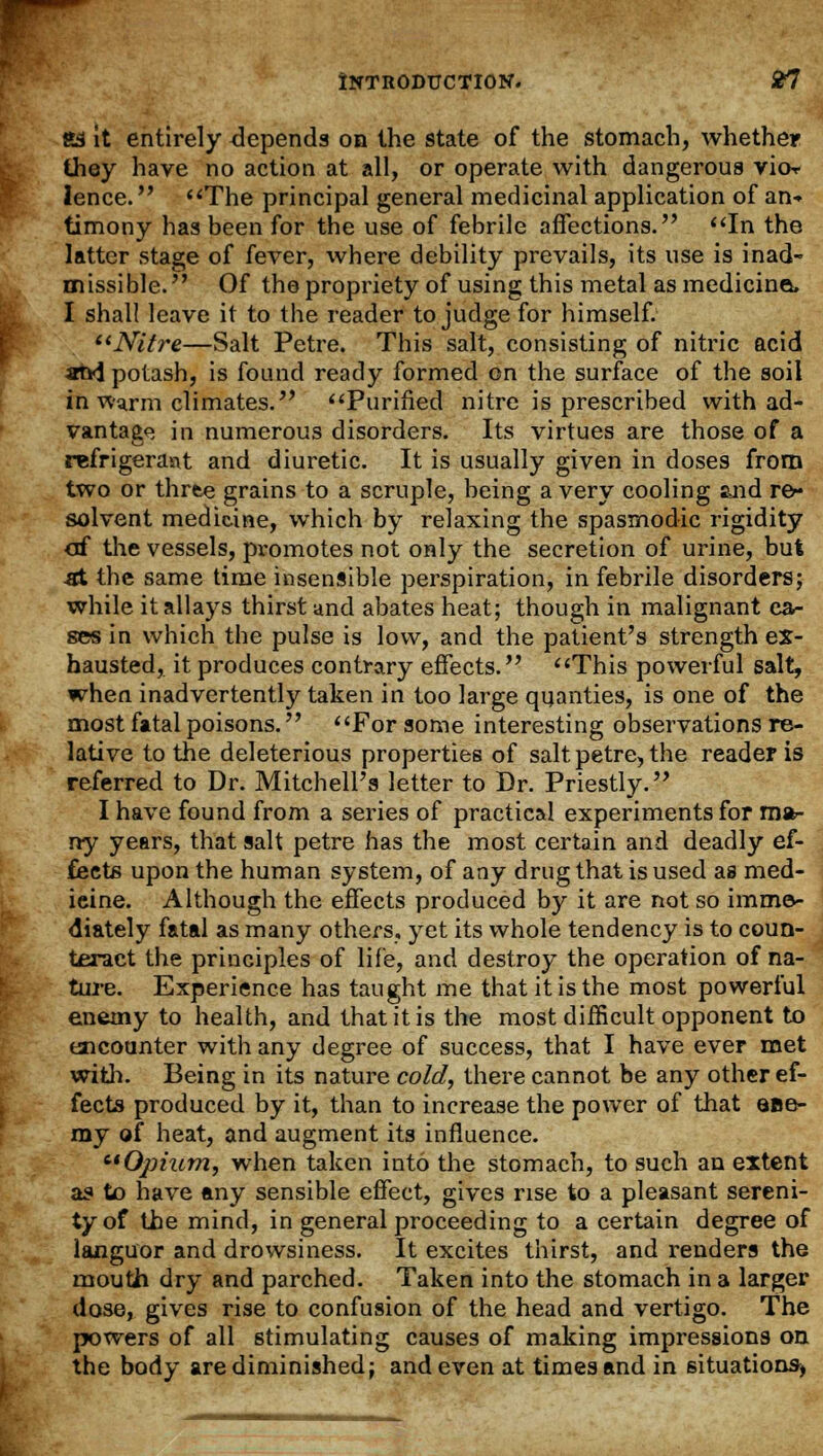 «S it entirely depends on the state of the stomach, whether they have no action at all, or operate with dangerous vior lence. The principal general medicinal application of an- timony has been for the use of febrile affections. In the latter stage of fever, where debility prevails, its use is inad- missible. Of the propriety of using this metal as medicines I shall leave it to the reader to judge for himself. ''Nitre—Salt Petre. This salt, consisting of nitric acid and potash, is found ready formed on the surface of the soil in warm climates. Purified nitre is prescribed with ad- vantage in numerous disorders. Its virtues are those of a refrigerant and diuretic. It is usually given in doses from two or three grains to a scruple, being a very cooling 2Jid re- solvent medicine, which by relaxing the spasmodic rigidity of the vessels, promotes not only the secretion of urine, but st the same time insensible perspiration, in febrile disorders; while it allays thirst and abates heat; though in malignant ca- ses in which the pulse is low, and the patient's strength ex- hausted, it produces contrary effects. This powerful salt, when inadvertently taken in too large quanties, is one of the most fatal poisons. For some interesting observations re- lative to the deleterious properties of salt petre, the reader is referred to Dr. Mitchell's letter to Dr. Priestly. I have found from a series of practical experiments for ma- ny years, that salt petre has the most certain and deadly ef- fects upon the human system, of any drug that is used as med- ieine. Although the effects produced by it are not so imme- diately fatal as many others, yet its whole tendency is to coun- teract the principles of life, and destroy the operation of na- ture. Experience has taught me that it is the most powerful enemy to health, and that it is the most difficult opponent to encounter with any degree of success, that I have ever met with. Being in its nature cold, there cannot be any other ef- fects produced by it, than to increase the power of that ene- my of heat, and augment its influence. Ophcm, when taken into the stomach, to such an extent as to have any sensible effect, gives rise to a pleasant sereni- ty of the mind, in general proceeding to a certain degree of languor and drowsiness. It excites thirst, and renders the mouth dry and parched. Taken into the stomach in a larger dose, gives rise to confusion of the head and vertigo. The powers of all stimulating causes of making impressions on the body are diminished; and even at times and in situations,