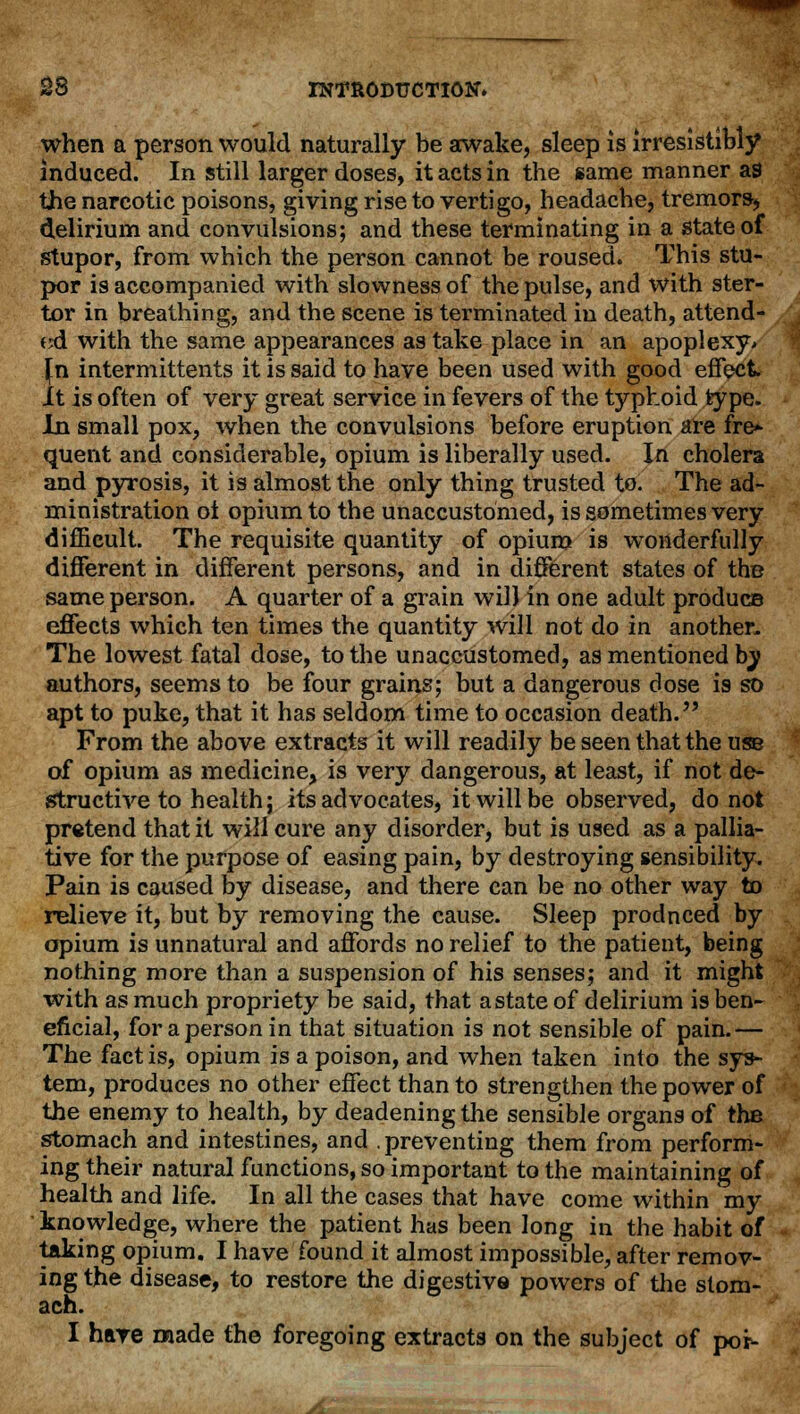 when a person would naturally be awake, sleep is irresistibly induced. In still larger doses, it acts in the same manner as the narcotic poisons, giving rise to vertigo, headache, tremors, delirium and convulsions; and these terminating in a state of stupor, from which the person cannot be roused. This stu- por is accompanied with slowness of the pulse, and with ster- tor in breathing, and the scene is terminated in death, attend- ed with the same appearances as take place in an apoplexy* \n intermittents it is said to have been used with good effect It is often of very great service in fevers of the typhoid type. In small pox, when the convulsions before eruption are fre- quent and considerable, opium is liberally used. In cholera and pyrosis, it is almost the only thing trusted to. The ad- ministration oi opium to the unaccustomed, is sometimes very difficult. The requisite quantity of opium is wonderfully different in different persons, and in different states of the same person. A quarter of a grain will in one adult produce effects which ten times the quantity will not do in another. The lowest fatal dose, to the unaccustomed, as mentioned by authors, seems to be four grains; but a dangerous dose is so apt to puke, that it has seldom time to occasion death. From the above extracts it will readily be seen that the use of opium as medicine, is very dangerous, at least, if not de- structive to health; its advocates, it will be observed, do not pretend that it will cure any disorder, but is used as a pallia- tive for the purpose of easing pain, by destroying sensibility. Pain is caused by disease, and there can be no other way to relieve it, but by removing the cause. Sleep produced by opium is unnatural and affords no relief to the patient, being nothing more than a suspension of his senses; and it might with as much propriety be said, that a state of delirium is ben- eficial, for a person in that situation is not sensible of pain.— The fact is, opium is a poison, and when taken into the sys- tem, produces no other effect than to strengthen the power of the enemy to health, by deadening the sensible organs of the stomach and intestines, and .preventing them from perform- ing their natural functions, so important to the maintaining of health and life. In all the cases that have come within my knowledge, where the patient has been long in the habit of taking opium. I have found it almost impossible, after remov- ing the disease, to restore the digestive powers of the stom- ach. I have made the foregoing extracts on the subject of po*-