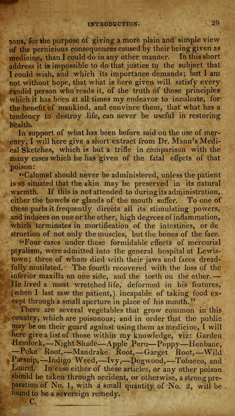 sons, for the purpose of giving a more plain and simple view of the pernicious consequences caused by their being given as medicine, than I could do in any other manner. In this short address it is impossible to do that justice to the subject that I could wish, and which its importance demands; but I am not without hope, that what is here given will satisfy every cundid person who reads it, of the truth of those principles which it has been at all times my endeavor to inculcate, for the benefit of mankind, and convince them, that what has a tendency to destroy life, can never be useful in restoring health. In support of what has been before said on the use of mer- cury, I will here give a short extract from Dr. Mann's Medi- cal Sketches, which is but a trifle in comparison with the many cases which he has given of the fatal effects of that poison: Calomel should never be administered, unless the patient is so situated that the skin may be preserved in its natural warmth. If this is not attended to during its administration, either the bowels or glands of the mouth suffer. To one of these parts it frequently directs all its stimulating powers, and induces on one or the other, high degrees of inflammation, which terminates in mortification of the intestines, or de struction of not only the muscles, but the bones of the face. Four cases under these formidable effects of mercurial ptyalism, were admitted into the general hospital at Lewis- town; three of whom died with their jaws and faces dread- fully mutilated. The fourth recovered with the loss of the inferior maxilla on one side, and the teeth on the other.— He lived a most wretched life, deformed in his features, (when I last saw the patient,) incapable of taking food ex- cept through a small aperture in place of his mouth. There are several vegetables that grow common in this country, which are poisonous; and in order that the public may be on their guard against using them as medicine, I will here givealistof those within my knowledge, viz: Garden Hemlock,—Night Shade—Apple Peru—Poppy—Henbane, —Poke Root,—Mandrake Root,—Garget Root,—Wild Parsnip,—Indigo Weed,—Ivy,—Dogwood,—Tobacco, and Laurel. In case either of these articles, or any other poison should be taken through accident, or otherwise, a strong pre- paration of No. 1, with a small quantity of No. 2, will be found to be a sovereign remeelv. c.  y