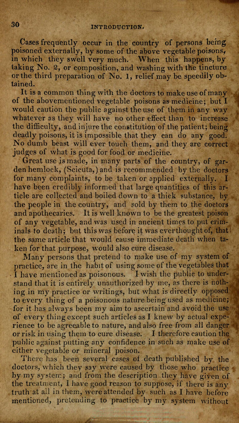 INTRODUCTION, Cases frequently occur in the country of persons being poisoned externally, by some of the above vegetable poisons, in which they swell very much. When this happens, by taking No. 2, or composition, and washing with the tincture or the third preparation of No. 1, relief may be speedily ob- tained. It is a common thing with the doctors to make use of many of the abovementioned vegetable poisons as medicine; but I would caution the public against the use of them in any way whatever as they will have no other effect than to increase the difficulty, and injure the constitution of the patient; being deadly poisons, it is impossible that they can do any good. No dumb beast will ever touch them, and they are correct judges of what is good for food or medicine. Great use is made, in many parts of the country, of gar- den hemlock, (Scicuta,) and is recommended by the doctors for many complaints, to be taken or applied externally. I have been credibly informed that large quantities of this ar- ticle are collected and boiled down to a thick substance, by the people in the country, and sold by them to the doctors and apothecaries. It is well known to be the greatest poison of any vegetable, and was used in ancient times to put crim- inals to death; but this was before it was ever thought of, that the same article that would cause immediate death when ta- ken for that purpose, would also cure disease. Many persons that pretend to make use of my system of practice, are in the habit of using some of the vegetables that • I have mentioned as poisonous. I wish the public to under- stand that it is entirely unauthorized by me, as there is noth- ing in my practice or writings, but what is directly opposed to every thing of a poisonous nature being used as medicine; for it has alwa}Ts been my aim to ascertain and avoid the use of every thing except such articles as I knew by actual expe- rience to be agreeable to nature, and also free from all danger or risk in using them to cure disease. I therefore caution the public against putting any confidence in such as make use of either vegetable or mineral poison. There has been several cases of death published by the doctors, which thev say were caused by those who practice by my s}rstem; and from the description they have given of the treatment, I have good reason to suppose, if there is any truth at ail in them, were attended by such as I have before mentioned, pretending to practice by my system without