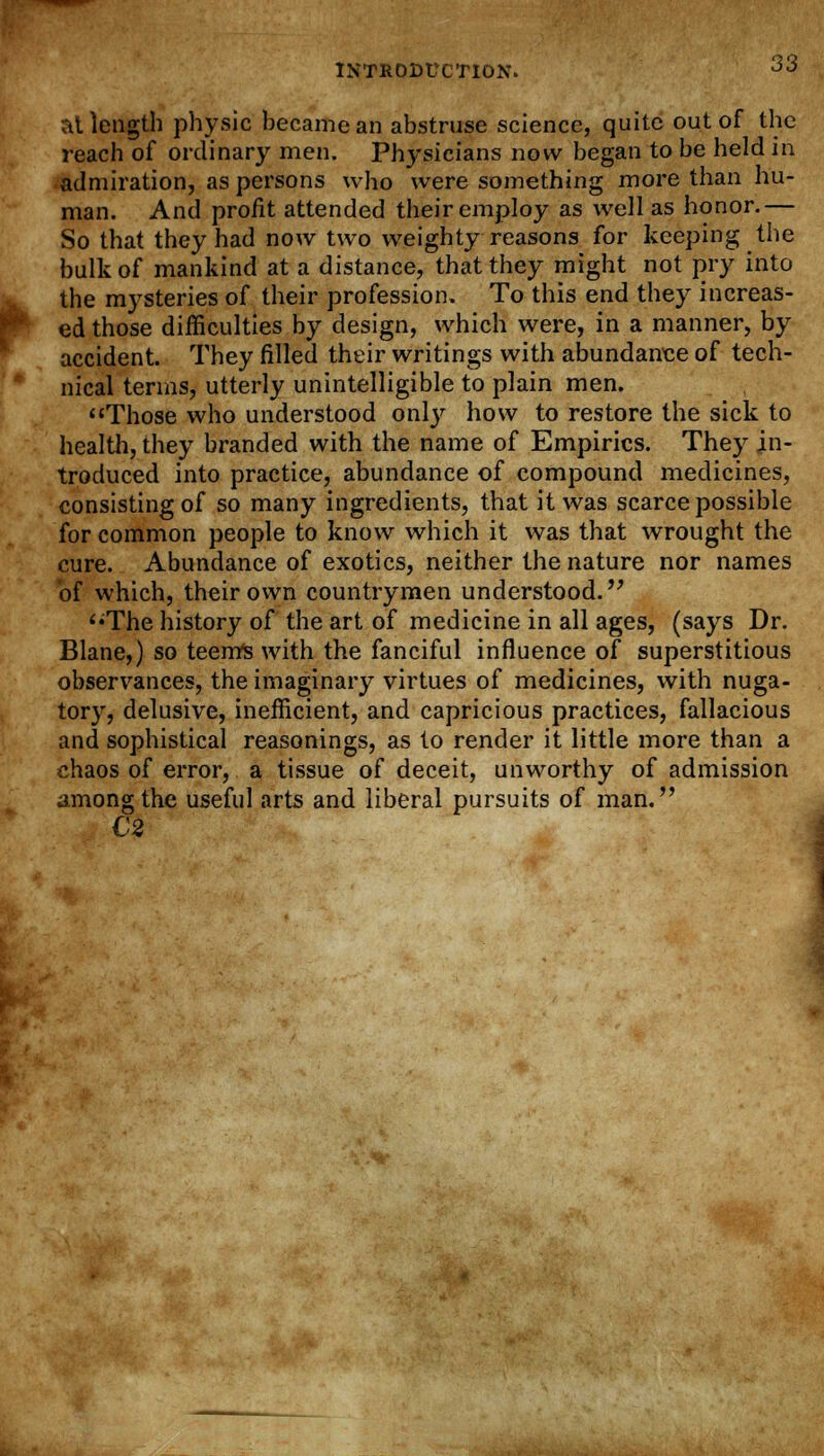 at length physic became an abstruse science, quite out of the reach of ordinary men. Physicians now began to be held in admiration, as persons who were something more than hu- man. And profit attended their employ as well as honor.— So that they had now two weighty reasons for keeping the bulk of mankind at a distance, that they might not pry into the mysteries of their profession. To this end they increas- ed those difficulties by design, which were, in a manner, by accident. They filled their writings with abundance of tech- nical terms, utterly unintelligible to plain men. Those who understood only how to restore the sick to health, they branded with the name of Empirics. They in- troduced into practice, abundance of compound medicines, consisting of so many ingredients, that it was scarce possible for common people to know which it was that wrought the cure. Abundance of exotics, neither the nature nor names of which, their own countrymen understood. The history of the art of medicine in all ages, (says Dr. Blane,) so teems with the fanciful influence of superstitious observances, the imaginary virtues of medicines, with nuga- tory, delusive, inefficient, and capricious practices, fallacious and sophistical reasonings, as to render it little more than a chaos of error, a tissue of deceit, unworthy of admission among the useful arts and liberal pursuits of man. €2