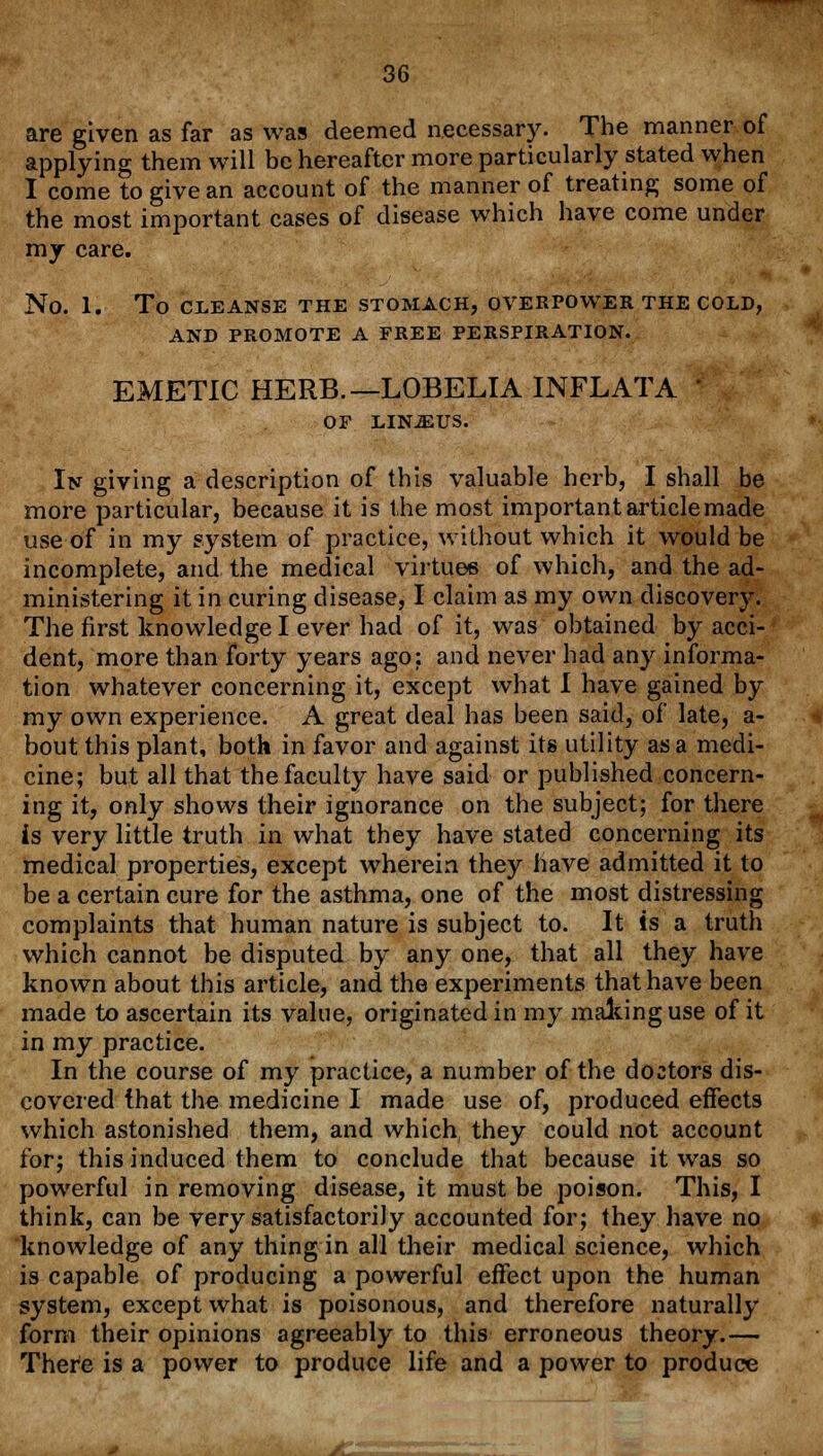 are given as far as was deemed necessary. The manner of applying them will be hereafter more particularly stated when I come to give an account of the manner of treating some of the most important cases of disease which have come under my care. No. 1. To CLEANSE THE STOMACH, OVERPOWER THE COLD, AND PROMOTE A FREE PERSPIRATION. EMETIC HERB.—LOBELIA INFLATA OF LIN-2EUS. In giving a description of this valuable herb, I shall be more particular, because it is the most important article made use of in my system of practice, without which it would be incomplete, and the medical virtues of which, and the ad- ministering it in curing disease, I claim as my own discovery. The first knowledge I ever had of it, was obtained by acci- dent, more than forty years ago: and never had any informa- tion whatever concerning it, except what I have gained by my own experience. A great deal has been said, of late, a- bout this plant, both in favor and against its utility as a medi- cine; but all that the faculty have said or published concern- ing it, only shows their ignorance on the subject; for there is very little truth in what they have stated concerning its medical properties, except wherein they have admitted it to be a certain cure for the asthma, one of the most distressing complaints that human nature is subject to. It is a truth which cannot be disputed by any one, that all they have known about this article, and the experiments that have been made to ascertain its value, originated in my malting use of it in my practice. In the course of my practice, a number of the doctors dis- covered that the medicine I made use of, produced effects which astonished them, and which they could not account for; this induced them to conclude that because it was so powerful in removing disease, it must be poison. This, I think, can be very satisfactorily accounted for; they have no knowledge of any thing in all their medical science, which is capable of producing a powerful effect upon the human system, except what is poisonous, and therefore naturally form their opinions agreeably to this erroneous theory.— There is a power to produce life and a power to produce ■ -H »« 