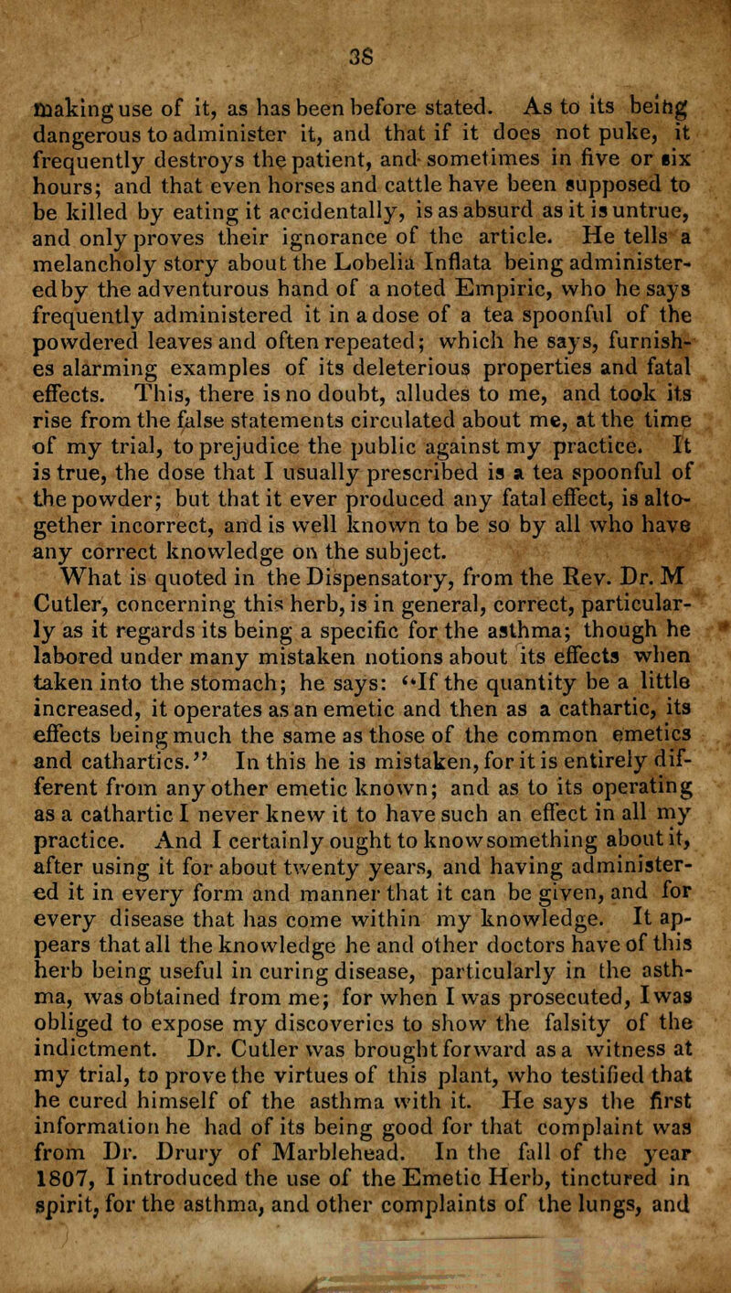 3S making use of it, as has been before stated. As to its being dangerous to administer it, and that if it does not puke, it frequently destroys the patient, and sometimes in five or §ix hours; and that even horses and cattle have been supposed to be killed by eating it accidentally, is as absurd as it is untrue, and only proves their ignorance of the article. He tells a melancholy story about the Lobelia Inflata being administer- ed by the adventurous hand of a noted Empiric, who he says frequently administered it in a dose of a tea spoonful of the powdered leaves and often repeated; which he says, furnish- es alarming examples of its deleterious properties and fatal effects. This, there is no doubt, alludes to me, and took its rise from the false statements circulated about me, at the time of my trial, to prejudice the public against my practice. It is true, the dose that I usually prescribed is % tea spoonful of the powder; but that it ever produced any fatal effect, is alto- gether incorrect, and is well known to be so by all who have any correct knowledge on the subject. What is quoted in the Dispensatory, from the Rev. Dr. M Cutler, concerning this herb, is in general, correct, particular- ly as it regards its being a specific for the asthma; though he labored under many mistaken notions about its effects when taken into the stomach; he says: <*If the quantity be a little increased, it operates as an emetic and then as a cathartic, its effects being much the same as those of the common emetics and cathartics. In this he is mistaken, for it is entirely dif- ferent from any other emetic known; and as to its operating as a cathartic I never knew it to have such an effect in all my practice. And I certainly ought to know something about it, after using it for about twenty years, and having administer- ed it in every form and manner that it can be given, and for every disease that has come within my knowledge. It ap- pears that all the knowledge he and other doctors have of this herb being useful in curing disease, particularly in the asth- ma, was obtained from me; for when I was prosecuted, I was obliged to expose my discoveries to show the falsity of the indictment. Dr. Cutler was brought forward as a witness at my trial, to prove the virtues of this plant, who testified that he cured himself of the asthma with it. He says the first information he had of its being good for that complaint was from Dr. Drury of Marblehead. In the fall of the year 1807, I introduced the use of the Emetic Herb, tinctured in spirit, for the asthma, and other complaints of the lungs, and