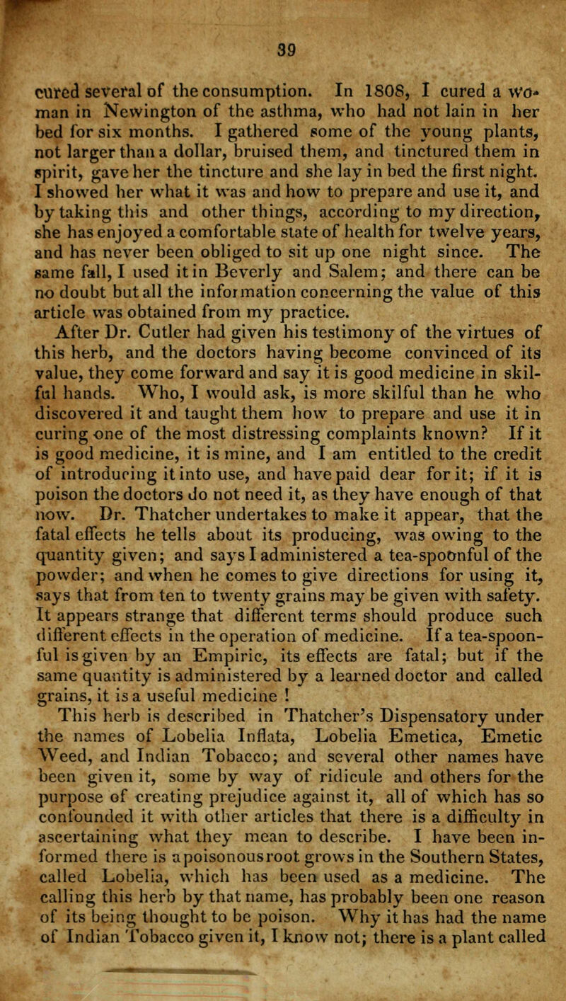 cured several of the consumption. In 1808* I cured a wo- man in Newington of the asthma, who had not lain in her bed for six months. I gathered some of the young plants, not larger than a dollar, bruised them, and tinctured them in spirit, gave her the tincture and she lay in bed the first night. I showed her what it was and how to prepare and use it, and by taking this and other things, according to my direction, she has enjoyed a comfortable state of health for twelve years, and has never been obliged to sit up one night since. The same fall, I used it in Beverly and Salem; and there can be no doubt but all the information concerning the value of this article was obtained from my practice. After Dr. Cutler had given his testimony of the virtues of this herb, and the doctors having become convinced of its value, they come forward and say it is good medicine in skil- ful hands. Who, I would ask, is more skilful than he who discovered it and taught them how to prepare and use it in curing one of the most distressing complaints known? If it is good medicine, it is mine, and I am entitled to the credit of introducing it into use, and have paid dear for it; if it is poison the doctors do not need it, as they have enough of that now. Dr. Thatcher undertakes to make it appear, that the fatal effects he tells about its producing, was owing to the quantity given; and says I administered a tea-spoonful of the powder; and when he comes to give directions for using it, says that from ten to twenty grains may be given with safety. It appears strange that different terms should produce such different effects in the operation of medicine. If a tea-spoon- ful is given by an Empiric, its effects are fatal; but if the same quantity is administered by a learned doctor and called grains, it is a useful medicine ! This herb is described in Thatcher's Dispensatory under the names of Lobelia Inflata, Lobelia Emetica, Emetic Weed, and Indian Tobacco; and several other names have been given it, some by way of ridicule and others for the purpose of creating prejudice against it, all of which has so confounded it with other articles that there is a difficulty in ascertaining what they mean to describe. I have been in- formed there is a poisonous root grows in the Southern States, called Lobelia, which has been used as a medicine. The calling this herb by that name, has probably been one reason of its being thought to be poison. Why it has had the name of Indian Tobacco given it, I know not; there is a plant called