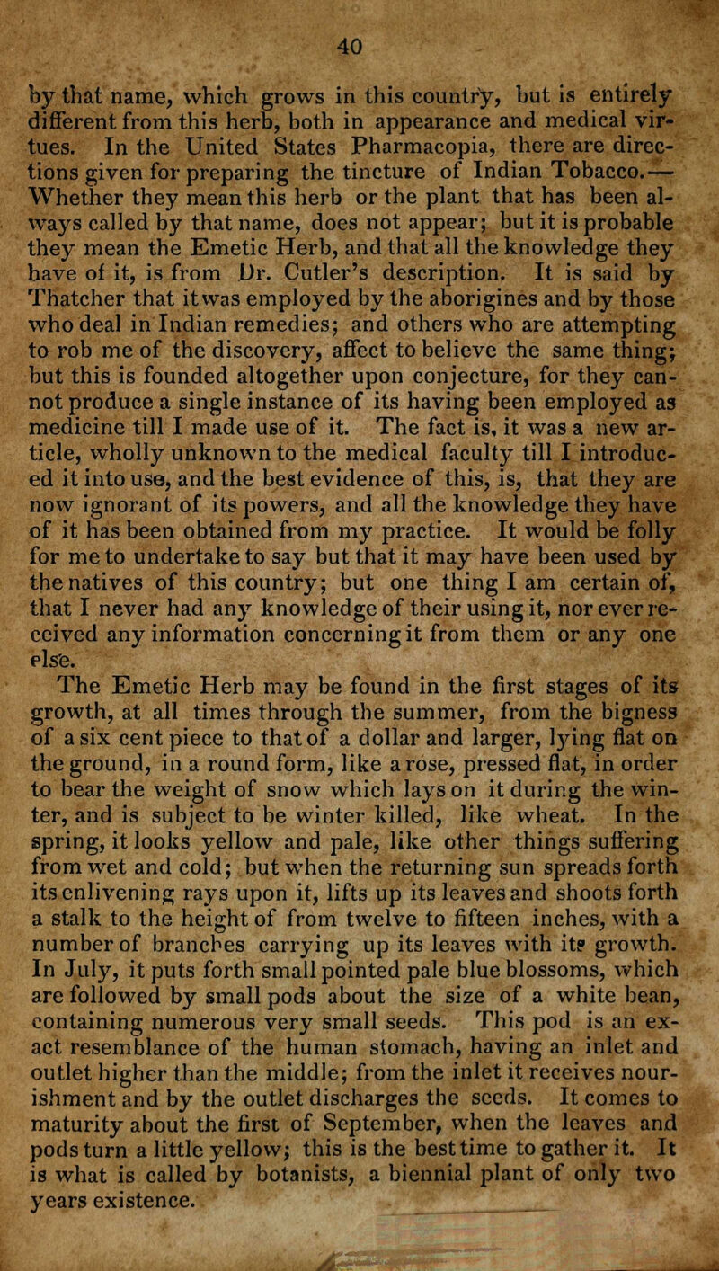 by that name, which grows in this country, but is entirely different from this herb, both in appearance and medical vir- tues. In the United States Pharmacopia, there are direc- tions given for preparing the tincture of Indian Tobacco.— Whether they mean this herb or the plant that has been al- ways called by that name, does not appear; but it is probable they mean the Emetic Herb, and that all the knowledge they have of it, is from Dr. Cutler's description. It is said by Thatcher that it was employed by the aborigines and by those who deal in Indian remedies; and others who are attempting to rob me of the discovery, affect to believe the same thing; but this is founded altogether upon conjecture, for they can- not produce a single instance of its having been employed as medicine till I made use of it. The fact is, it was a new ar- ticle, wholly unknown to the medical faculty till I introduc- ed it into use, and the best evidence of this, is, that they are now ignorant of its powers, and all the knowledge they have of it has been obtained from my practice. It would be folly for me to undertake to say but that it may have been used by the natives of this country; but one thing I am certain of, that I never had any knowledge of their using it, nor ever re- ceived any information concerning it from them or any one else. The Emetic Herb may be found in the first stages of its growth, at all times through the summer, from the bigness of a six cent piece to that of a dollar and larger, lying flat on the ground, in a round form, like arose, pressed flat, in order to bear the weight of snow which lays on it during the win- ter, and is subject to be winter killed, like wheat. In the spring, it looks yellow and pale, like other things suffering from wet and cold; but when the returning sun spreads forth its enlivening rays upon it, lifts up its leaves and shoots forth a stalk to the height of from twelve to fifteen inches, with a number of branches carrying up its leaves with it? growth. In July, it puts forth small pointed pale blue blossoms, which are followed by small pods about the size of a white bean, containing numerous very small seeds. This pod is an ex- act resemblance of the human stomach, having an inlet and outlet higher than the middle; from the inlet it receives nour- ishment and by the outlet discharges the seeds. It comes to maturity about the first of September, when the leaves and pods turn a little yellow; this is the best time to gather it. It is what is called by botanists, a biennial plant of only two years existence. ____