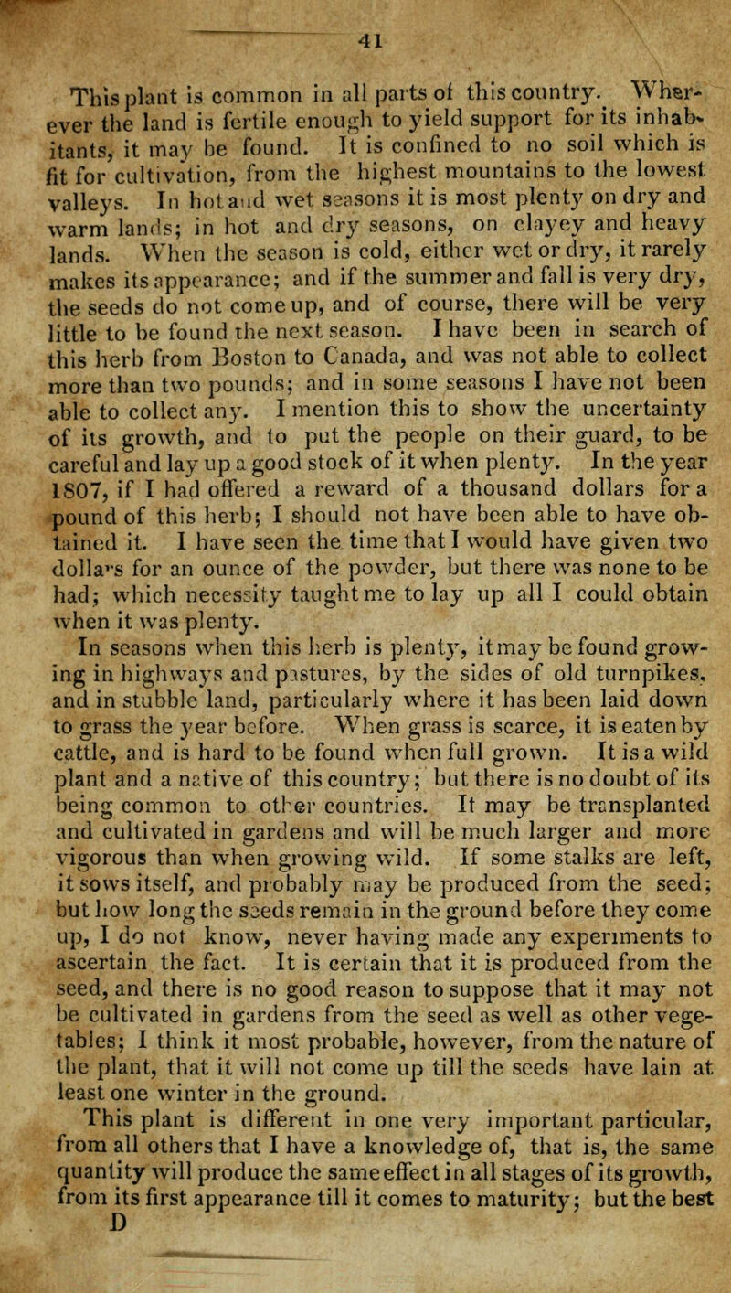 This plant is common in all parts of this country^ Wher- ever the land is fertile enough to yield support for its inhab* itants, it may be found. It is confined to no soil which is fit for cultivation, from the highest mountains to the lowest valleys. In hot and wet Seasons it is most plenty on dry and warm lands; in hot and dry seasons, on clayey and heavy lands. When the season is cold, either wet or dry, it rarely makes its appearance; and if the summer and fall is very dry, the seeds do not come up, and of course, there will be very little to be found the next season. I have been in search of this herb from Boston to Canada, and was not able to collect more than two pounds; and in some seasons I have not been able to collect any. I mention this to show the uncertainty of its growth, and to put the people on their guard, to be careful and lay up a good stock of it when plenty. In the year 1807, if I had offered a reward of a thousand dollars for a pound of this herb; I should not have been able to have ob- tained it. I have seen the time that I would have given two dollavs for an ounce of the powder, but there was none to be had; which necessity taught me to lay up all I could obtain when it was plenty. In seasons when this herb is plenty, itmay be found grow- ing in highways and pastures, by the sides of old turnpikes, and in stubble land, particularly where it has been laid down to grass the year before. When grass is scarce, it iseatenby cattle, and is hard to be found when full grown. It is a wild plant and a native of this country; but there is no doubt of its being common to ether countries. It may be transplanted and cultivated in gardens and will be much larger and more vigorous than when growing wild. If some stalks are left, it sows itself, and probably may be produced from the seed; but how long the seeds remain in the ground before they come up, I do not know, never having made any experiments to ascertain the fact. It is certain that it is produced from the seed, and there is no good reason to suppose that it may not be cultivated in gardens from the seed as well as other vege- tables; I think it most probable, however, from the nature of the plant, that it will not come up till the seeds have lain at least one winter in the ground. This plant is different in one very important particular, from all others that I have a knowledge of, that is, the same quantity will produce the same effect in all stages of its growth, from its first appearance till it comes to maturity; but the best
