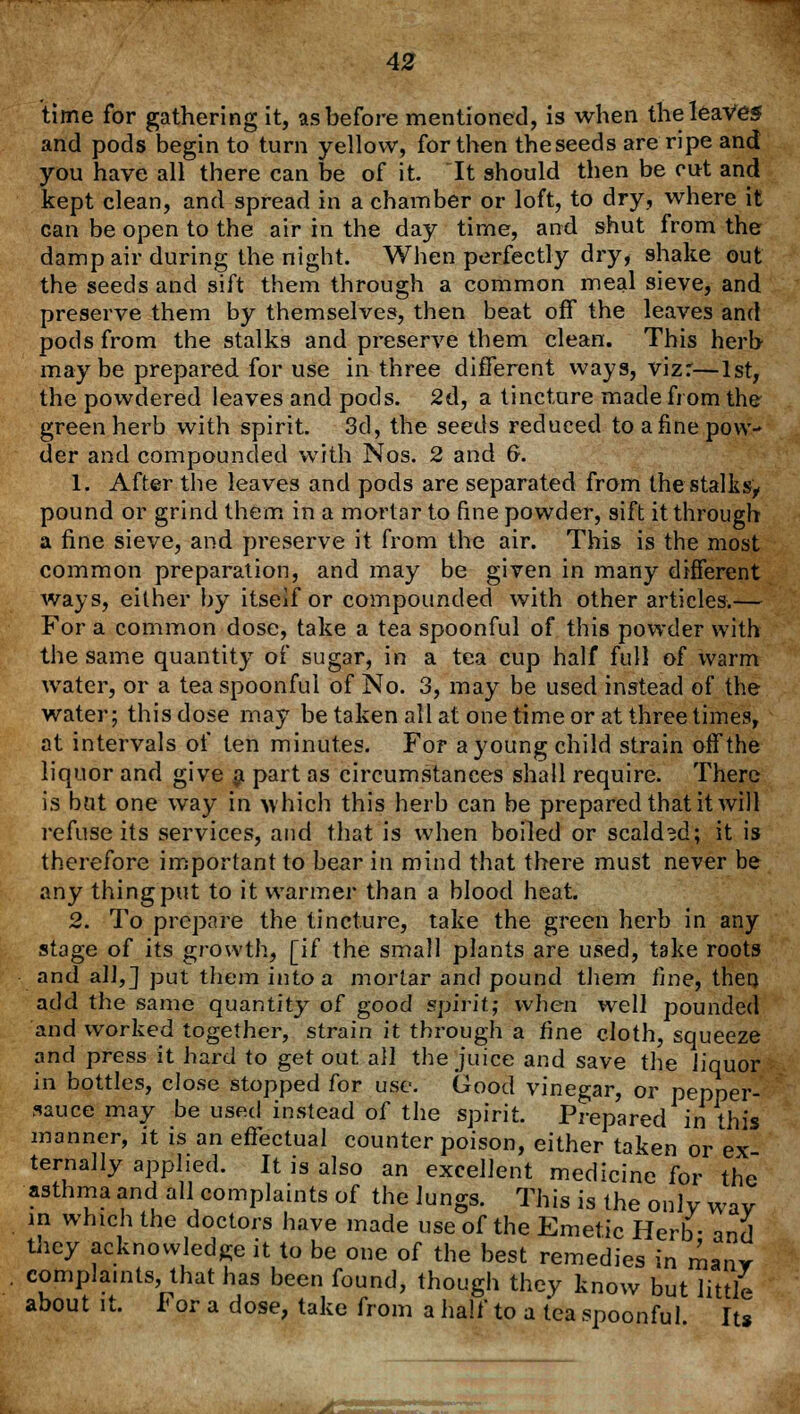 time for gathering it, as before mentioned, is when the leaves and pods begin to turn yellow, for then theseeds are ripe and you have all there can be of it. It should then be cut and kept clean, and spread in a chamber or loft, to dry, where it can be open to the air in the day time, and shut from the damp air during the night. When perfectly dry, shake out the seeds and sift them through a common meal sieve, and preserve them by themselves, then beat off the leaves and pods from the stalks and preserve them clean. This herb maybe prepared for use in three different ways, vizr—1st, the powdered leaves and pods. 2d, a tincture made from the green herb with spirit. 3d, the seeds reduced to afine pow- der and compounded with Nos. 2 and 6. 1. After the leaves and pods are separated from the stalks, pound or grind them in a mortar to fine powder, sift it through a fine sieve, and preserve it from the air. This is the most common preparation, and may be given in many different ways, either by itseif or compounded with other articles.— For a common dose, take a tea spoonful of this powder with the same quantity of sugar, in a tea cup half full of warm water, or a tea spoonful of No. 3, may be used instead of the water; this dose may be taken all at one time or at three times, at intervals of ten minutes. For a young child strain off the liquor and give a part as circumstances shall require. There is bat one way in which this herb can be prepared that it will refuse its services, and that is when boiled or scalded; it is therefore important to bear in mind that there must never be any thing put to it warmer than a blood heat. 2. To prepare the tincture, take the green herb in any stage of its growth, [if the small plants are used, take roots and all,] put them into a mortar and pound them fine, then add the same quantity of good spirit; when well pounded and worked together, strain it through a fine cloth, squeeze and press it hard to get out all the juice and save the liquor in bottles, close stopped for use. Good vinegar, or pepper- sauce may be used instead of the spirit. Prepared in this manner, it is an effectual counter poison, either taken or ex- ternally applied. It is also an excellent medicine for complaints, that has been found, though they know but little about it. I< or a dose, take from a half to a tea spoonful. It*
