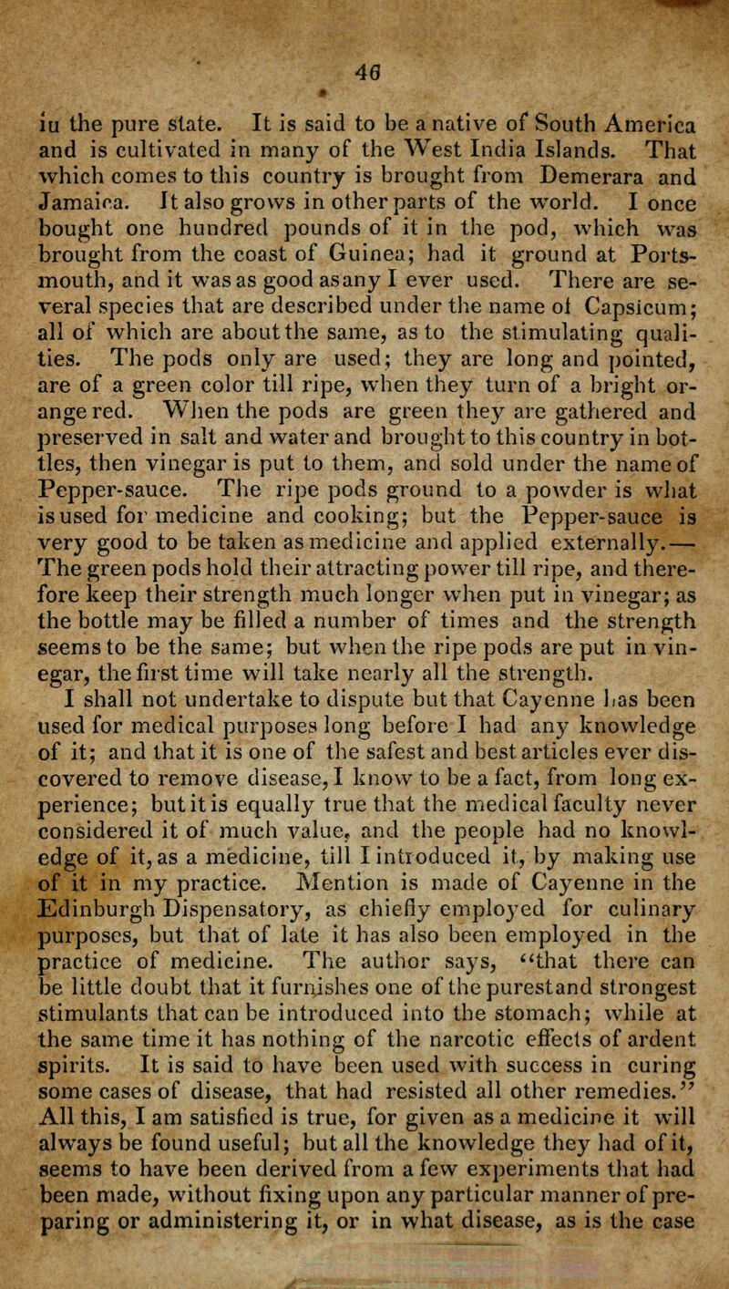 48 iu the pure slate. It is said to be a native of South America and is cultivated in many of the West India Islands. That which comes to this country is brought from Demerara and Jamaica. It also grows in other parts of the world. I once bought one hundred pounds of it in the pod, which was brought from the coast of Guinea; had it ground at Ports- mouth, and it was as good asany I ever used. There are se- veral species that are described under the name oi Capsicum; all of which are about the same, as to the stimulating quali- ties. The pods only are used; they are long and pointed, are of a green color till ripe, when they turn of a bright or- ange red. When the pods are green they are gathered and preserved in salt and water and brought to this country in bot- tles, then vinegar is put to them, and sold under the name of Pepper-sauce. The ripe pods ground to a powder is what is used for medicine and cooking; but the Pepper-sauce is very good to be taken as medicine and applied externally.— The green pods hold their attracting power till ripe, and there- fore keep their strength much longer when put in vinegar; as the bottle may be filled a number of times and the strength seems to be the same; but when the ripe pods are put in vin- egar, the first time will take nearly all the strength. I shall not undertake to dispute but that Cayenne Las been used for medical purposes long before I had any knowledge of it; and that it is one of the safest and best articles ever dis- covered to remove disease, I know to be a fact, from long ex- perience; butitis equally true that the medical faculty never considered it of much value, and the people had no knowl- edge of it, as a medicine, till I introduced it, by making use of it in my practice. Mention is made of Cayenne in the Edinburgh Dispensatory, as chiefly employed for culinary purposes, but that of late it has also been employed in the practice of medicine. The author says, that there can be little doubt that it furnishes one of thepurestand strongest stimulants that can be introduced into the stomach; while at the same time it has nothing of the narcotic effects of ardent spirits. It is said to have been used with success in curing some cases of disease, that had resisted all other remedies.'7 All this, I am satisfied is true, for given as a medicine it will always be found useful; but all the knowledge they had of it, seems to have been derived from a few experiments that had been made, without fixing upon any particular manner of pre- paring or administering it, or in what disease, as is the case
