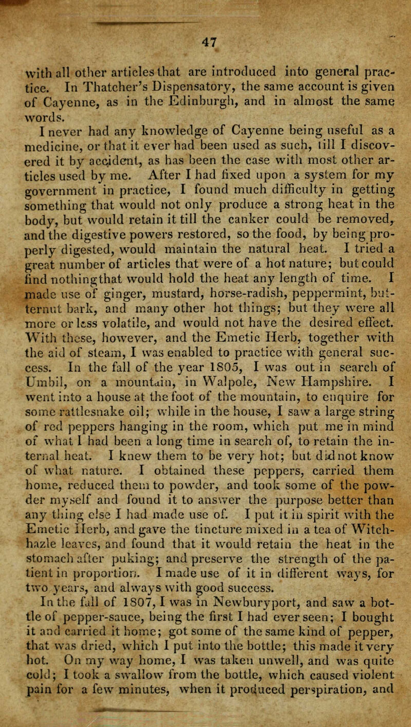 with all other articles that are introduced into general prac- tice. In Thatcher's Dispensatory, the same account is given of Cayenne, as in the Edinburgh, and in almost the same words. I never had any knowledge of Cayenne being useful as a medicine, or that it ever had been used as such, till I discov- ered it by accident, as has been the case with most other ar- ticles used by me. After I had fixed upon a system for my government in practice, I found much difficulty in getting something that would not only produce a strong heat in the body, but would retain it. till the canker could be removed^ and the digestive powers restored, so the food, by being pro- perly digested, would maintain the natural heat. I tried a great number of articles that were of a hot nature; but could find nothingthat would hold the heat any length of time. I made use of ginger, mustard, horse-radish, peppermint, but- ternut bark, and many other hot things; but they were all more or less volatile, and would not have the desired effect. With these, however, and the Emetic Herb, together with the aid of steam, I was enabled to practice with general suc- cess. In the fall of the year 1S05, I was out in search of Umbil, on a mountain, in Walpole, New Hampshire. I went into a house at the foot of the mountain, to enquire for some rattlesnake oil; while in the house, I saw a large string of red peppers hanging in the room, which put me in mind of what I had been a long time in search of, to retain the in- ternal heat. I knew them to be very hot; but did not know of what nature. I obtained these peppers, carried them home, reduced them to powder, and took some of the pow- der myself and found it to answer the purpose better than any tiling else I had made use of. I put it in spirit with the Emetic Herb, and gave the tincture mixed in a tea of Witch- hazle leaves, and found that it would retain the heat in the stomach after puking; and preserve the strength of the pa- tient in proportion. I made use of it in different ways, for two years, and always with good success. In the fall of 1S07,1 was in Newburyport, and saw a bot- tle of pepper-sauce, being the first I had ever seen; I bought it and carried it home; got some of the same kind of pepper, that was dried, which I put into the bottle; this made it very hot. On my way home, I was taken unwell, and was quite cold; I took a swallow from the bottle, which caused violent pain for a few minutes, when it produced perspiration, and