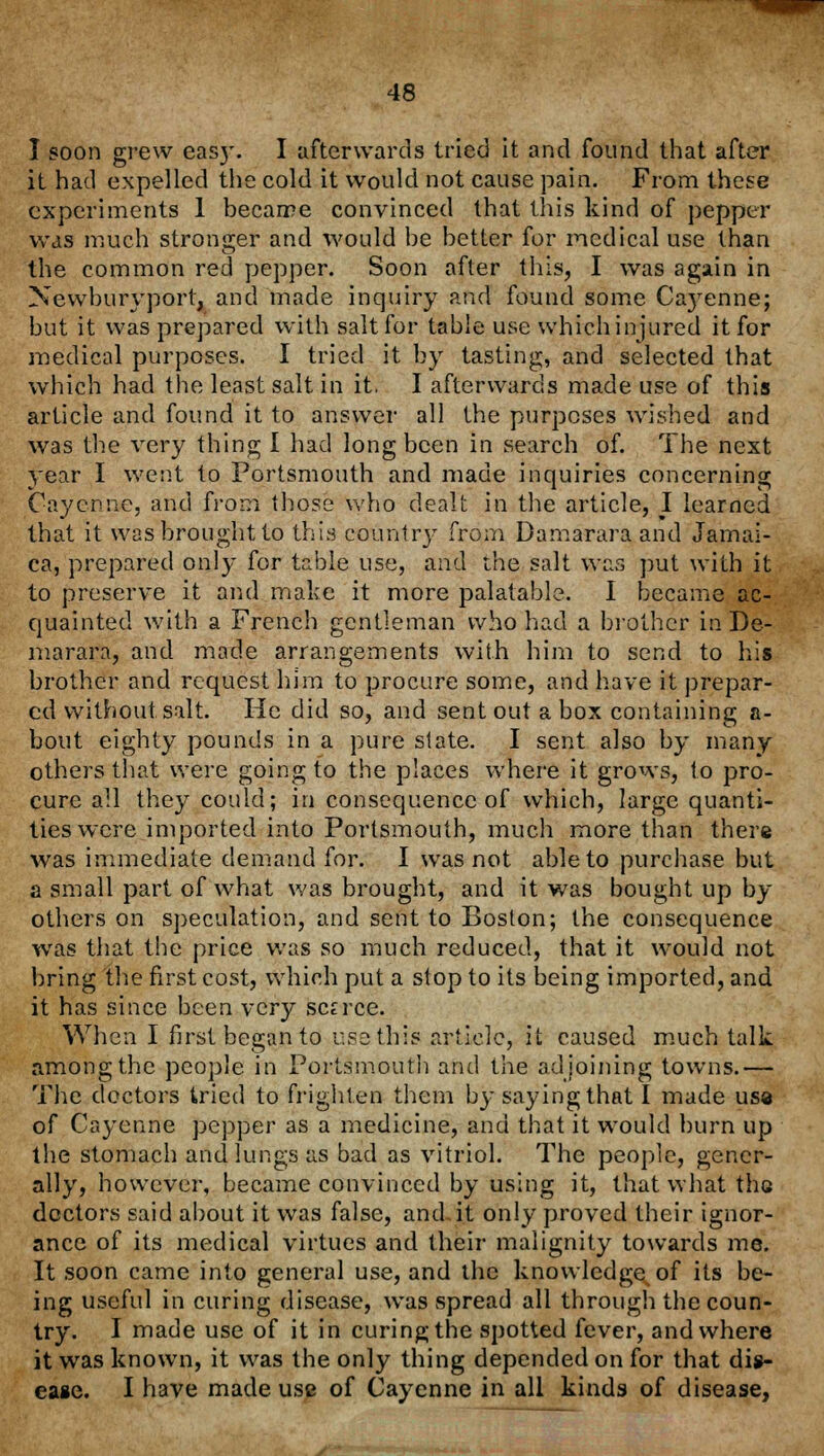 I soon grew eas}\ I afterwards tried it and found that after it had expelled the cold it would not cause pain. From these experiments 1 became convinced that this kind of pepper was much stronger and would be better for medical use than the common red pepper. Soon after this, I was again in Newburyport, and made inquiry and found some Ca}Tenne; but it was prepared with salt for table use whichinjured it for medical purposes. I tried it by tasting, and selected that which had the least salt in it. I afterwards made use of this article and found it to answer all the purposes wished and was the very thing I had long been in search of. The next year I went to Portsmouth and made inquiries concerning Cayenne, and from those who dealt in the article, I learned that it was brought to this country from Damararaand Jamai- ca, prepared only for table use, and the salt was put with it to preserve it and make it more palatable. I became ac- quainted with a French gentleman who had a brother in De- marara, and made arrangements with him to send to his brother and request him to procure some, and have it prepar- ed without salt. He did so, and sent out a box containing a- bout eighty pounds in a pure slate. I sent also by many others that were going to the places where it grows, to pro- cure all they could; in consequence of which, large quanti- ties were imported into Portsmouth, much more than there was immediate demand for. I was not able to purchase but a small part of what was brought, and it was bought up br- others on speculation, and sent to Boston; the consequence was that the price was so much reduced, that it would not bring the first cost, which put a stop to its being imported, and it has since been \cry scarce. When I first began to use this article, it caused much talk among the people in Portsmouth and the adjoining towns.— The doctors tried to frighten them by saying that I made usa of Cayenne pepper as a medicine, and that it would burn up the stomach and lungs as bad as vitriol. The people, gener- ally, however, became convinced by using it, that what the doctors said about it was false, and.it only proved their ignor- ance of its medical virtues and their malignity towards me. It soon came into general use, and the knowledge of its be- ing useful in curing disease, was spread all through the coun- try. I made use of it in curing the spotted fever, and where it was known, it was the only thing depended on for that dis- ease. I have made use of Cayenne in all kinds of disease,