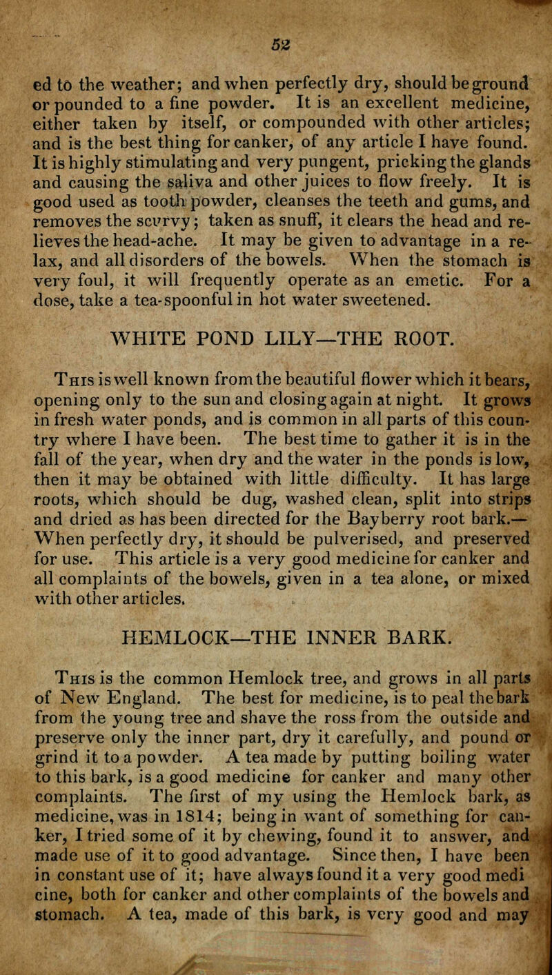 ed to the weather; and when perfectly dry, should be ground or pounded to a fine powder. It is an excellent medicine, either taken by itself, or compounded with other articles; and is the best thing for canker, of any article I have found. It is highly stimulating and very pungent, pricking the glands and causing the saliva and other juices to flow freely. It is good used as tooth powder, cleanses the teeth and gums, and removes the scurvy; taken as snuff, it clears the head and re- lieves the head-ache. It may be given to advantage in a re- lax, and all disorders of the bowels. When the stomach is very foul, it will frequently operate as an emetic. For a dose, take a tea-spoonful in hot water sweetened. WHITE POND LILY—THE ROOT. This is well known from the beautiful flower which itbears, opening only to the sun and closing again at night. It grows in fresh water ponds, and is common in all parts of this coun- try where I have been. The best time to gather it is in the fall of the year, when dry and the water in the ponds is low, then it may be obtained with little difficulty. It has large roots, which should be dug, washed clean, split into strips and dried as has been directed for the Bayberry root bark.— When perfectly dry, it should be pulverised, and preserved for use. This article is a very good medicine for canker and all complaints of the bowels, given in a tea alone, or mixed with other articles. HEMLOCK—THE INNER BARK. This is the common Hemlock tree, and grows in all parts of New England. The best for medicine, is to peal the bark from the young tree and shave the ross from the outside and preserve only the inner part, dry it carefully, and pound or grind it to a powder. A tea made by putting boiling water to this bark, is a good medicine for canker and many other complaints. The first of my using the Hemlock bark, as medicine, was in 1814; being in want of something for can- ker, I tried some of it by chewing, found it to answer, and made use of it to good advantage. Since then, I have been in constant use of it; have always found it a very good medi cine, both for canker and other complaints of the bowels and stomach. A tea, made of this bark, is very good and may J