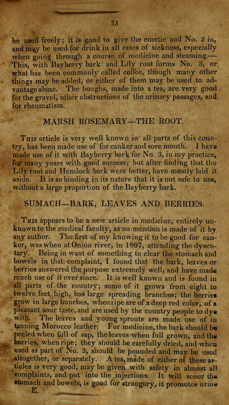 be used freely; it is good to give the emetic and No. 2 in, and m^y be used for drink in all cases of sickness, especially when going through a course of medicine and steaming.—- This, with Bayberry bark and Lily root forms No. 3, or what has been commonly called coffee, though many other things may be added, or either of them may be used to ad- vantage alone. The boughs, made into a tea, are very good for the gravel, other obstructions of the urinary passages, and for rheumatism. MARSH ROSEMARY—THE ROOT. This article is very well known in all parts of this coun- try, has been made use of for canker and sore mouth. ] have made use of it with .Bayberry bark for No. 3, in my practice, for many years with good success; but after finding that the Lily root and Hemlock bark were better, have mostly laid it aside. It is so binding in its nature that it is not safe to use, without a large proportion of the Bayberry bark. SUMACH—BARK, LEAVES AND BERRIES. This appears to be a new article in medicine, entirely un- known to the medical faculty, as no mention is made of it by any author. The first of my knowing it to be good for can- ker, was when at Onion river, in 1807, attending the dysen- tary. Being in want of something to clear the stomach and bowels in that complaint, I found that the bark, leaves or berries answered the purpose extremely well, and have mads much use of it ever since. It is well known and is found in all parts of the country; some of it grows from eight to twelve feet high, has large spreading branches; the berries grow in large bunches, whenripeareof a deep red color, of a pleasant sour taste, and are used by the country people to dye with. The leaves and young sprouts are made use of in tanning Morocco leather: For medicine, the bark should b« peeled when full of sap, the leaves when full grown, and the berries, when ripe; they should be carefully dried, and when used as part of No. 3, should be pounded and may be used altogether, or separately. A tea, made of either of these ar- ticles is very good, may be given with safety in almost all complaints, and put into the injections. It will scour the stomach and bowels, is good for strangury, it promotes urine E.