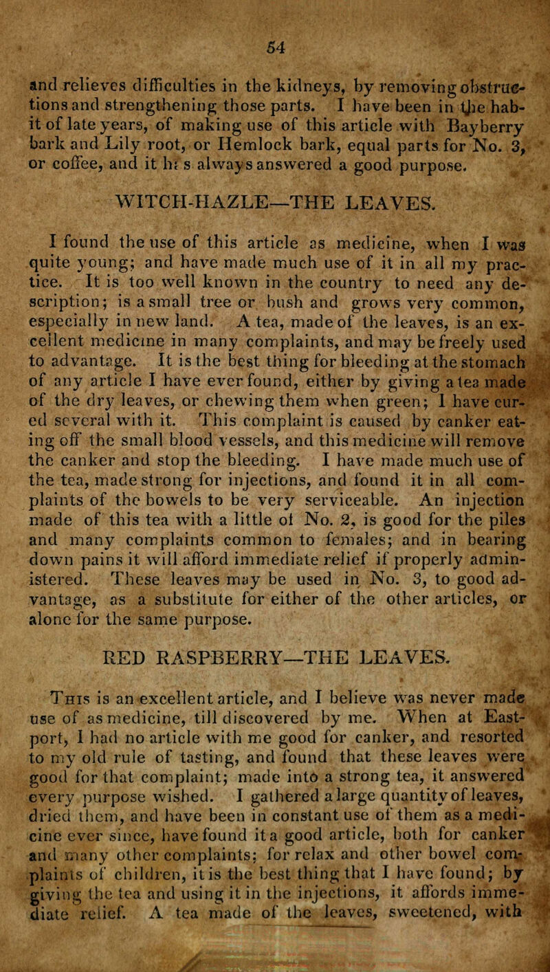 and relieves difficulties in the kidneys, by removing obstruc- tions and strengthening; those parts. I have been in tjae hab- it of late years, of making use of this article with Bayberry bark and Lily root, or Hemlock bark, equal parts for No. 3, or coffee, and it h\ s always answered a good purpose. WITCH-HAZLE—THE LEAVES. I found the use of this article as medicine, when I was quite young; and have made much use of it in all my prac- tice. It is too well known in the country to need any de- scription; is a small tree or bush and grows very common, especially in new land. A tea, made of the leaves, is an ex- cellent medicine in many complaints, and may be freely used to advantage. It is the best thing for bleeding at the stomach of any article I have ever found, either by giving a tea made of the dry leaves, or chewing them when green; 1 have cur- ed several with it. This complaint is caused by canker eat- ing off the small blood vessels, and this medicine will remove the canker and stop the bleeding. I have made much use of the tea, made strong for injections, and found it in all com- plaints of the bowels to be very serviceable. An injection made of this tea with a little ol No. 2, is good for the piles and many complaints common to females; and in bearing down pains it will afford immediate relief if properly admin- istered. These leaves may be used in No. 3, to good ad- vantage, as a substitute for either of the other articles, or alone for the same purpose. RED RASPBERRY—THE LEAVES. This is an excellent article, and I believe was never made Use of as medicine, till discovered by me. When at East- port, I had no article with me good for canker, and resorted to my old rule of tasting, and found that these leaves were good for that complaint; made into a strong tea, it answered every purpose wished. I gathered a large quantity of leaves, dried them, and have been in constant use of them as a medi- cine ever since, have found it a good article, both for canker and many other complaints: for relax and other bowel com- plaints of children, it is the best thing that I have found; by- giving the tea and using it in the injections, it affords imme- diate relief. A tea made of the leaves, sweetened, with