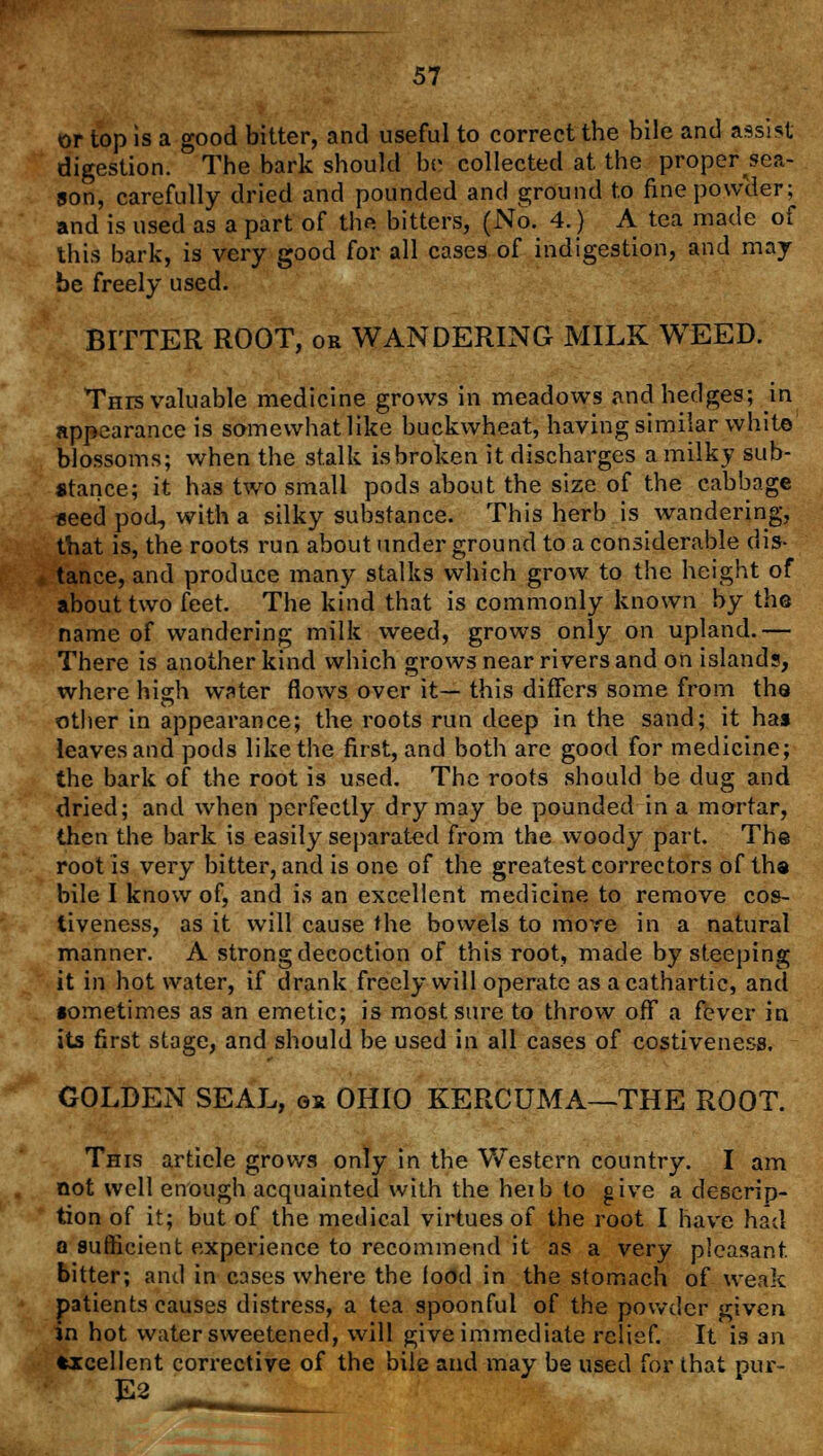 or top is a good bitter, and useful to correct the bile and assist digestion. The bark should be; collected at the proper sea- son, carefully dried and pounded and ground to fine powder; and is used as a part of the bitters, (No. 4.) A tea made of this bark, is very good for all cases of indigestion, and may- be freely used. BITTER ROOT, or WANDERING MILK WEED. This valuable medicine grows in meadows and hedges; in appearance is somewhat like buckwheat, having similar white blossoms; when the stalk isbroken it discharges a milky sub- stance; it has two small pods about the size of the cabbage seed pod, with a silky substance. This herb is wandering, that is, the roots run about under ground to a considerable dis- tance, and produce many stalks which grow to the height of about two feet. The kind that is commonly known by the name of wandering milk weed, grows only on upland.— There is another kind which grows near rivers and on islands, where high water flows over it— this differs some from the other in appearance; the roots run deep in the sand; it has leaves and pods like the first, and both are good for medicine; the bark of the root is used. The roots should be dug and dried; and when perfectly dry may be pounded in a mortar, then the bark is easily separated from the woody part. The root is very bitter, and is one of the greatest correctors of tha bile I know of, and is an excellent medicine to remove cos- tiveness, as it will cause the bowels to more in a natural manner. A strong decoction of this root, made by steeping it in hot water, if drank freely will operate as a cathartic, and sometimes as an emetic; is most sure to throw off a fever in its first stage, and should be used in all cases of costiveness. GOLDEN SEAL, ox OHIO KERCUMA—THE ROOT. This article grows only in the Western country. I am not well enough acquainted with the heib to give a descrip- tion of it; but of the medical virtues of the root I have had a sufficient experience to recommend it as a very pleasant bitter; and in cases where the food in the stomach of weak patients causes distress, a tea spoonful of the powder given in hot water sweetened, will give immediate relief. It is an fcrcellent corrective of the bile and may be used for that pur-