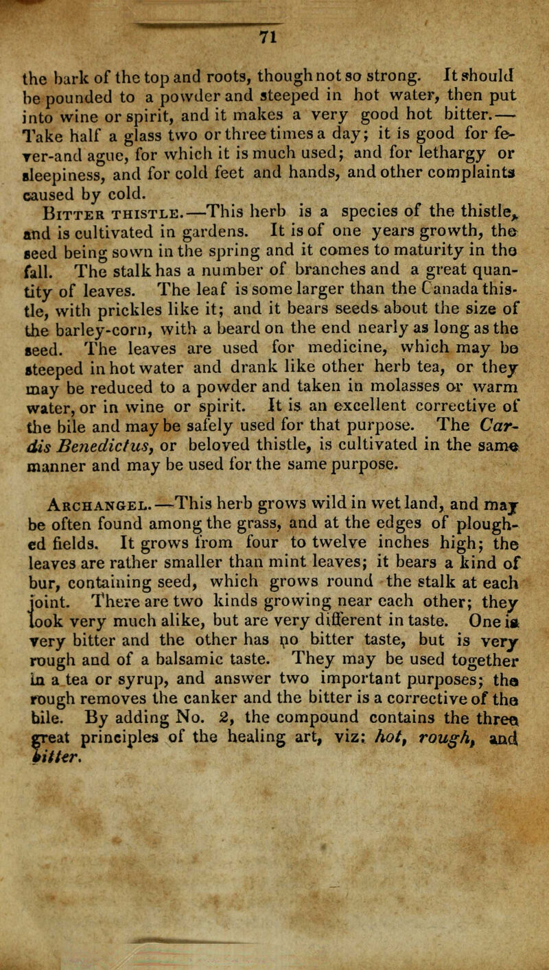 the bark of the top and roots, though not so strong. It should be pounded to a powder and steeped in hot water, then put into wine or spirit, and it makes a very good hot bitter.— Take half a glass two or three times a day; it is good for fe- rer-and ague, for which it is much used; and for lethargy or sleepiness, and for cold feet and hands, and other complaints caused by cold. Bitter thistle.—This herb is a species of the thistle^ and is cultivated in gardens. It is of one years growth, the* seed being sown in the spring and it comes to maturity in the fall. The stalk has a number of branches and a great quan- tity of leaves. The leaf is some larger than the Canada this- tle, with prickles like it; and it bears seeds about the size of the barley-corn, with a beard on the end nearly as long as the seed. The leaves are used for medicine, which may be steeped in hot water and drank like other herb tea, or they may be reduced to a powder and taken in molasses or warm water, or in wine or spirit. It is an excellent corrective of the bile and may be safely used for that purpose. The Cor- dis Benedictus, or beloved thistle, is cultivated in the sam« manner and may be used for the same purpose. Archangel.—This herb grows wild in wet land, and maj be often found among the grass, and at the edges of plough- ed fields. It grows from four to twelve inches high; the leaves are rather smaller than mint leaves; it bears a kind of bur, containing seed, which grows round the stalk at each 1'oint. There are two kinds growing near each other; they ook very much alike, but are very different in taste. Oneia very bitter and the other has no bitter taste, but is very- rough and of a balsamic taste. They may be used together in a tea or syrup, and answer two important purposes; the rough removes the canker and the bitter is a corrective of the bile. By adding No. 2, the compound contains the three. freat principles of the healing art, viz; hot, rough, aad itttr.