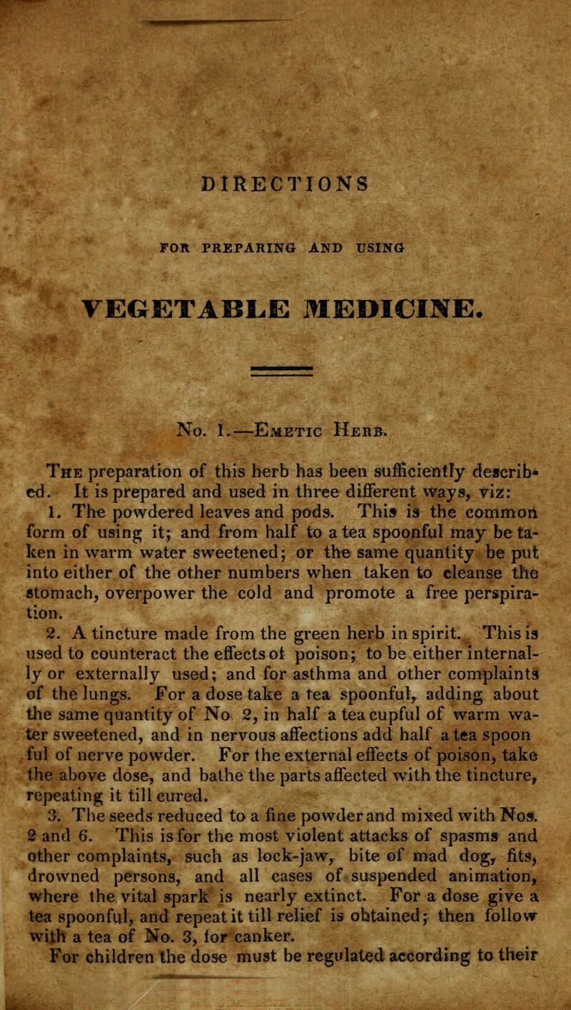 DIRECTIONS FOR PREPARING AND USING VEGETABLE MEDICINE. No. I.—Emetic Herb. The preparation of this herb has been sufficiently describ- ed. It is prepared and used in three different ways, yiz: 1. The powdered leaves and pods. This is the common form of using it; and from half to a tea spoonful may beta- ken in warm water sweetened; or the same quantity be put into either of the other numbers when taken to cleanse the stomach, overpower the cold and promote a free perspira- tion. 2. A tincture made from the green herb inspirit. This is used to counteract the effectsot poison; to be either internal- ly or externally used; and for asthma and other complaints of the lungs. For a dose take a tea spoonful, adding about the same quantity of No 2, in half a tea cupful of warm wa- ter sweetened, and in nervous affections add half a tea spoon ful of nerve powder. For the external effects of poison, take the above dose, and bathe the parts affected with the tincture, repeating it till cured. 3. The seeds reduced to a fine powder and mixed with Nos. 2 and 6. This is for the most violent attacks of spasms and other complaints, such as lock-jaw, bite of mad dog, fits, drowned persons, and all cases of suspended animation, where the vital spark is nearly extinct. For a dose give a tea spoonful, and repeat it till relief is obtained; then follow with a tea of No. 3, tor canker. For children the dose must be regulated according to their