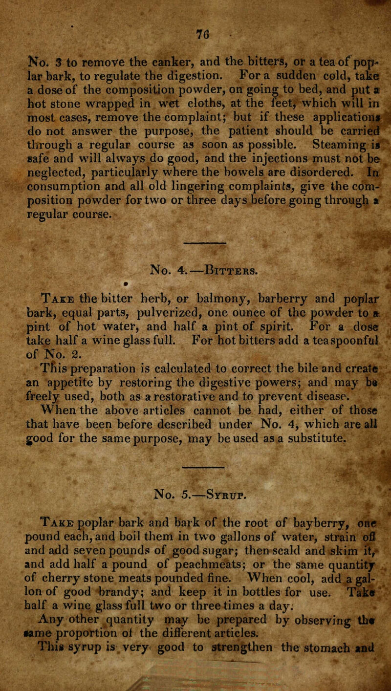 No. 3 to remove the canker, and the bitters, or a tea of pop- lar bark, to regulate the digestion. For a sudden cold, take a dose of the composition powder, on going to bed, and put a hot stone wrapped in wet cloths, at the feet, which will in most cases, remove the complaint; but if these application* do not answer the purpose, the patient should be carried through a regular course as soon as possible. Steaming is safe and will always do good, and the injections must not be neglected, particularly where the bowels are disordered. Ijf. consumption and all old lingering complaints, give the com- position powder for two or three days before going through a regular course. No. 4.—Bitters. Take the bitter herb, or balmony, barberry and poplar bark, equal parts, pulverized, one ounee of the powder to a pint of hot water, and half a pint of spirit. For a dose take half a wine glass full. For hot bitters add a tea spoonful of No. 2. Tnis preparation is calculated to correct the bile and create an appetite by restoring the digestive powers; and may be freely used, both as a restorative and to prevent disease. When the above articles cannot be had, either of those that have been before described under No. 4, which are all good for the same purpose, may be used as a substitute. No. 5.—Syrup. Take poplar bark and bark of the root of bayberry, one pound each, and boil them in two gallons of water, strain ofl and add seven pounds of good sugar; then scald and skim it, and add half a pound of peachmeats; or the same quantity of cherry stone meats pounded fine. When cool, add a gal- lon of good brandy; and keep it in bottles for use. Tak« half a wine glass full two or three times a day. Any other quantity may be prepared by observing the •ame proportion ol the different articles. This syrup is very good to strengthen the stomach and