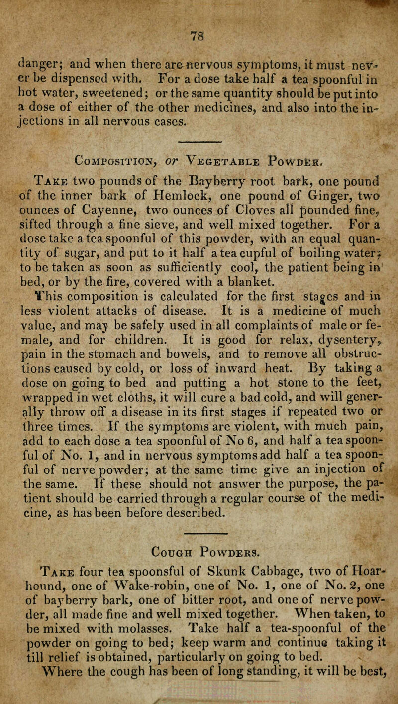 danger; and when there are«ervous symptoms, it must nev- er be dispensed with. For a dose take half a tea spoonful in hot water, sweetened; or the same quantity should be put into a dose of either of the other medicines, and also into the in- jections in all nervous cases. Composition, or Vegetable Powder. Take two pounds of the Bayberry root bark, one pound of the inner bark of Hemlock, one pound of Ginger, two ounces of Cayenne, two ounces of Cloves all pounded fine., sifted through a fine sieve, and well mixed together. For a dose take a tea spoonful of this powder, with an equal quan- tity of sugar, and put to it half a tea cupful of boiling watery to be taken as soon as sufficiently cool, the patient being in' bed, or by the fire, covered with a blanket. This composition is calculated for the first stages and in less violent attacks of disease. It is a medicine of much value, and maj> be safely used in all complaints of male or fe- male, and for children. It is good for relax, dysentery? pain in the stomach and bowels, and to remove all obstruc- tions caused by cold, or loss of inward heat. By taking a dose on going to bed and putting a hot stone to the feet, wrapped in wet cloths, it will cure a bad cold, and will gener- ally throw off a disease in its first stages if repeated two or three times. If the symptoms are violent, with much pain, add to each dose a tea spoonful of No 6, and half a tea spoon- ful of No. 1, and in nervous symptoms add half a tea spoon- ful of nerve powder; at the same time give an injection of the same. If these should not answer the purpose, the pa- tient should be carried through a regular course of the medi- cine, as has been before described. Cough Powders. Take four tea spoonsful of Skunk Cabbage, two of Hoar- hound, one of Wake-robin, one of No. 1, one of No. 2, one of bayberry bark, one of bitter root, and one of nerve pow- der, all made fine and well mixed together. When taken, to be mixed with molasses. Take half a tea-spoonful of the powder on going to bed; keep warm and continue taking it till relief is obtained, particularly on going to bed. Where the cough has been of long standing, it will be best,