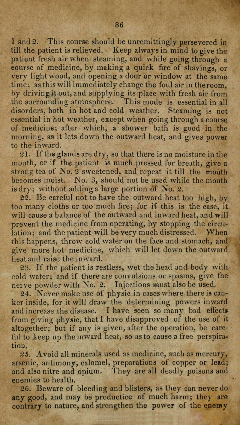 1 and 2. This course should be unremittingly persevered in till the patient is relieved. Keep always in mind to give the patient fresh air when steaming, and while going through a course of medicine, by making a quick fire of shavings, or very light wood, and opening a door or window at the same time; as this will immediately change the foul air in theroom, by driving it out, and supplying its place with fresh air from the surrounding atmosphere. This mode is essential in all disorders, both in hot and cold weather. Steaming is not essential in hot weather, except when going through a course of medicine; after which, a shower bath is good in the morning, as it lets down the outward heat, and gives power to the inward. 21. If the glands are dry, so that there is no moisture in the mouth, or if the patient is much pressed for breath, give a strong tea of No. 2 sweetened, and repeat it till the mouth becomes moist. No. 3, should not be used while the mouth is dry; without adding a large portion of No. 2. 22. Be careful not to have the outward heat too high, by too many cloths or too much fire; for if this is the case, it will cause a balance of the outward and inward heat, and will prevent the medicine from operating, by stopping the circu- lation; and the patient will be very much distressed. When this happens, throw cold water on the face and stomach, and give more hot medicine, which will let down the outward heat and raise the inward. 23. If the patient is restless, wet the head and body with cold water; and if there are convulsions or spasms, give the nerve powder with No. 2. Injections must also be used. 24. Never make use of physic in cases where there is can- ker inside, for it will draw the determining powers inward and increase the disease. I have seen so many bad effect* from giving physic, that I have disapproved of the use of it altogether; but if any is given, after the operation, be care- ful to keep up the inward heat, so as to cause a free perspira- tion. 25. Avoid all minerals used as medicine, such as mercury, arsenic, antimony, calomel, preparations of copper or lead; and also nitre and opium. They are all deadly poisons and enemies to health. 26. Beware of bleeding and blisters, as they can never do any good, and may be productice of much harm; they are contrary to nature, and strengthen the power of the enemy