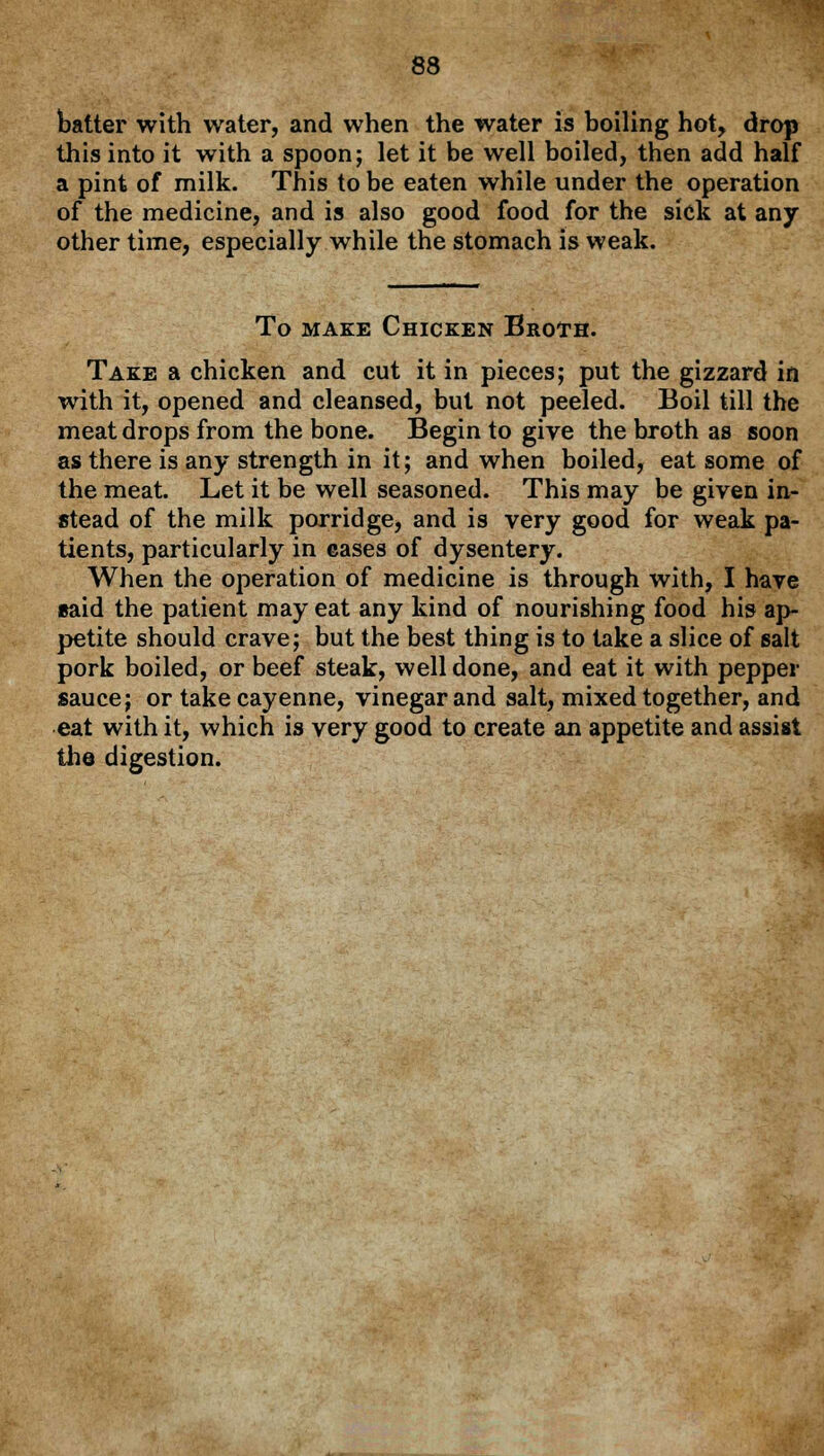 batter with water, and when the water is boiling hot, drop this into it with a spoon; let it be well boiled, then add half a pint of milk. This to be eaten while under the operation of the medicine, and is also good food for the sick at any other time, especially while the stomach is weak. To make Chicken Broth. Take a chicken and cut it in pieces; put the gizzard in with it, opened and cleansed, but not peeled. Boil till the meat drops from the bone. Begin to give the broth as soon as there is any strength in it; and when boiled, eat some of the meat. Let it be well seasoned. This may be given in- stead of the milk porridge, and is very good for weak pa- tients, particularly in cases of dysentery. When the operation of medicine is through with, I have said the patient may eat any kind of nourishing food his ap- petite should crave; but the best thing is to take a slice of salt pork boiled, or beef steak, well done, and eat it with pepper sauce; or take cayenne, vinegar and salt, mixed together, and eat with it, which is very good to create an appetite and assist the digestion.