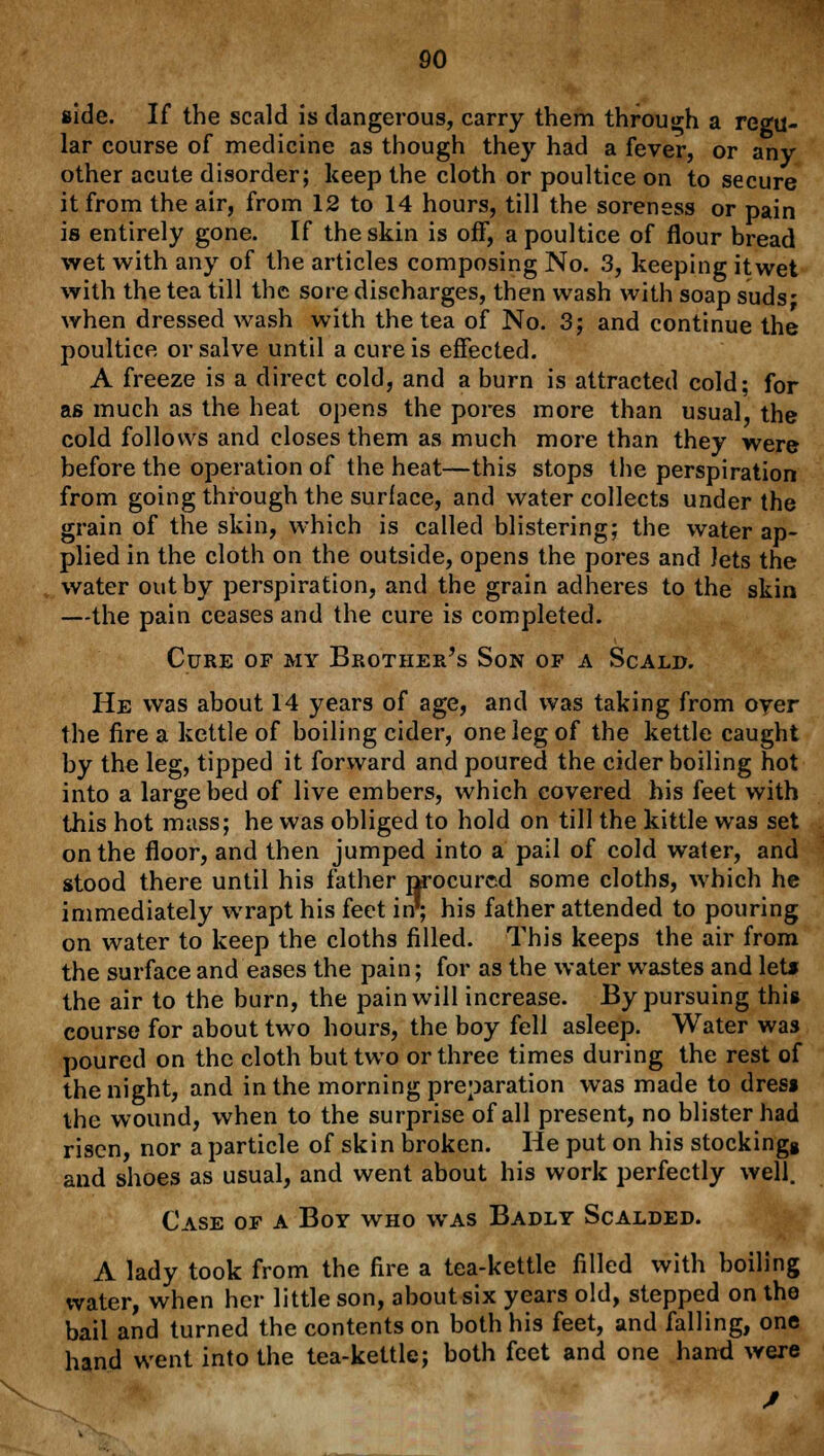 side. If the scald is dangerous, carry them through a regu- lar course of medicine as though they had a fever, or any other acute disorder; keep the cloth or poultice on to secure it from the air, from 12 to 14 hours, till the soreness or pain is entirely gone. If the skin is off, a poultice of flour bread wet with any of the articles composing No. 3, keeping itwet with the tea till the sore discharges, then wash with soap suds; when dressed wash with the tea of No. 3; and continue the poultice or salve until a cure is effected. A freeze is a direct cold, and a burn is attracted cold; for as much as the heat opens the pores more than usual, the cold follows and closes them as much more than they were before the operation of the heat—this stops the perspiration from going through the surface, and water collects under the grain of the skin, which is called blistering; the water ap- plied in the cloth on the outside, opens the pores and lets the water out by perspiration, and the grain adheres to the skin —the pain ceases and the cure is completed. Cure of my Brother's Son of a Scald. He was about 14 years of age, and was taking from oyer the fire a kettle of boiling cider, one leg of the kettle caught by the leg, tipped it forward and poured the cider boiling hot into a large bed of live embers, which covered his feet with this hot mass; he was obliged to hold on till the kittle was set on the floor, and then jumped into a pail of cold water, and stood there until his father procured some cloths, which he immediately wrapt his feet in'; his father attended to pouring on water to keep the cloths filled. This keeps the air from the surface and eases the pain; for as the water wastes and let* the air to the burn, the pain will increase. By pursuing this course for about two hours, the boy fell asleep. Water was poured on the cloth but two or three times during the rest of the night, and in the morning preparation was made to dres* the wound, when to the surprise of all present, no blister had risen, nor a particle of skin broken. He put on his stockingg and shoes as usual, and went about his work perfectly well. Case of a Boy who was Badly Scalded. A lady took from the fire a tea-kettle filled with boiling water, when her little son, about six years old, stepped on the bail and turned the contents on both his feet, and falling, one hand went into the tea-kettle; both feet and one hand were