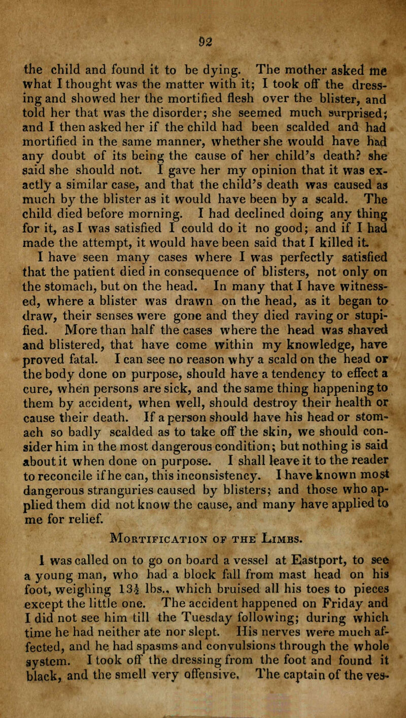 the child and found it to be dying. The mother asked me What I thought was the matter with it; I took off the dress- ing and showed her the mortified flesh over the blister, and told her that was the disorder; she seemed much surprised; and I then asked her if the child had been scalded and had mortified in the same manner, whether she would have had any doubt of its being the cause of her child's death? she said she should not. I gave her my opinion that it was ex- actly a similar case, and that the child's death was caused as much by the blister as it would have been by a scald. The child died before morning. I had declined doing any thing for it, as I was satisfied I could do it no good; and if I had made the attempt, it would have been said that I killed it. I have seen many cases where I was perfectly satisfied that the patient died in consequence of blisters, not only on the stomach, but on the head. In many that I have witness- ed, where a blister was drawn on the head, as it began to draw, their senses were gone and they died raving or stupi- fied. More than half the cases where the head was shaved and blistered, that have come within my knowledge, have proved fatal. I can see no reason why a scald on the head or the body done on purpose, should have a tendency to effect a cure, when persons are sick, and the same thing happening to them by accident, when well, should destroy their health or cause their death. If a person should have his head or stom- ach so badly scalded as to take off the skin, we should con- sider him in the most dangerous condition; but nothing is said about it when done on purpose. I shall leave it to the reader to reconcile if he can, this inconsistency. I have known most dangerous stranguries caused by blisters; and those who ap- plied them did not know the cause, and many have applied to me for relief. Mortification of the Limbs. I was called on to go on board a vessel at Eastport, to see a young man, who had a block fall from mast head on his foot, weighing 13£ lbs., which bruised all his toes to pieces except the little one. The accident happened on Friday and I did not see him till the Tuesday following; during which time he had neither ate nor slept. His nerves were much af- fected, and he had spasms and convulsions through the whole system. I took off the dressing from the foot and found it black, and the smell very offensive. The captain of the ves-