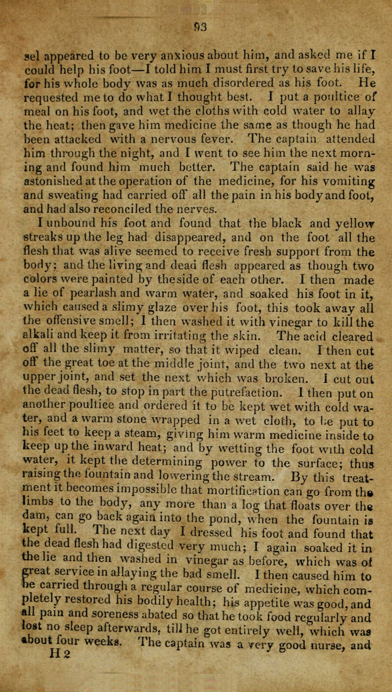 sel appeared to be very anxious about him, and asked me if I could help his foot—I told him I must first try to save his life, for his whole body was as much disordered as his foot. He requested me to do what I thought best. I put a poultice of meal on his foot, and wet the cloths with cold water to allay the heat; then gave him medicine the same as though he had been attacked with a nervous fever. The captain attended him through the night, and I went to see him the next morn- ing and found him much better. The captain said he was astonished at the operation of the medicine, for his vomiting and sweating had carried off all the pain in his body and foot, and had also reconciled the nerves. I unbound his foot and found that the black and yellow streaks up the leg had disappeared, and on the foot all the flesh that was alive seemed to receive fresh support from the body: and the living and dead flesh appeared as though two colors were painted by thesideof each other. I then made a lie of pearlash and warm water, and soaked his foot in it, which caused a slimy glaze over his foot, this took away all the offensive smell; I then washed it with vinegar to kill the alkali and keep it from irritating the skin. The acid cleared off all the slimy matter, so that it wiped clean. I then cut off the great toe at the middle joint, and the two next at the upper joint, and set the next which was broken. I cut out the dead flesh, to stop in part the putrefaction. 1 then put on another poultice and ordered it to be kept wet with cold wa- ter, and a warm stone wrapped in a wet cloth, to l;e put to his feet to keep a steam, giving him warm medicine inside to keep up the inward heat; and by wetting the foot with cold water, it kept the determining power to the surface; thus raising the fountain and lowering the stream. By this treat- ment it becomes impossible that mortification can go from the limbs to the body, any more than a log that floats over the dam, can go back again into the pond, when the fountain is kept full. The next day I dressed his foot and found that the dead flesh had digested very much; I again soaked it in the he and then washed in vinegar as before, which was of great service in allaying the bad smell. I then caused him to be carried through a regular course of medicine, which com- pletely restored his bodily health; his appetite was good, and all pain and soreness abated so that he took food regularly and lost no sleep afterwards, till he got entirely well, which was ebout.four weeks. The captain was a very good nurse, and H2 °