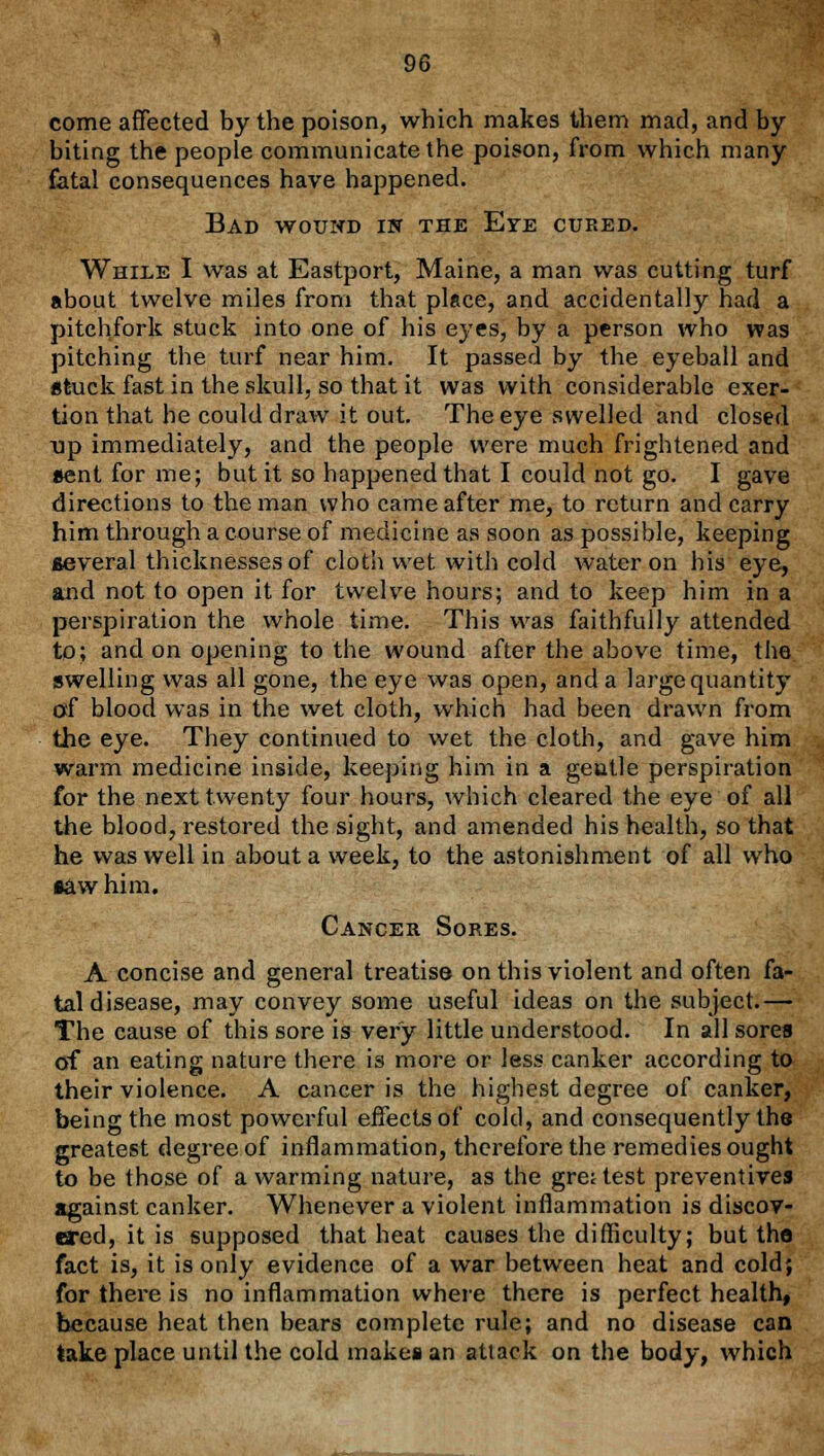 come affected by the poison, which makes them mad, and by- biting the people communicate the poison, from which many- fatal consequences have happened. Bad wound in the Eye cured. While I was at Eastport, Maine, a man was cutting turf about twelve miles from that place, and accidentally had a pitchfork stuck into one of his eyes, by a person who was pitching the turf near him. It passed by the eyeball and stuck fast in the skull, so that it was with considerable exer- tion that he could draw it out. The eye swelled and closed Dp immediately, and the people were much frightened and sent for me; but it so happened that I could not go. I gave directions to the man who came after me, to return and carry him through a course of medicine as soon as possible, keeping several thicknesses of cloth wet with cold water on his eye, and not to open it for twelve hours; and to keep him in a perspiration the whole time. This was faithfully attended to; and on opening to the wound after the above time, the swelling was all gone, the eye was open, and a large quantity of blood was in the wet cloth, which had been drawn from the eye. They continued to wet the cloth, and gave him warm medicine inside, keeping him in a gentle perspiration for the next twenty four hours, which cleared the eye of all the blood, restored the sight, and amended his health, so that he was well in about a week, to the astonishment of all who •aw him. Cancer Sores. A concise and general treatise on this violent and often fa- tal disease, may convey some useful ideas on the subject.— The cause of this sore is very little understood. In all sores of an eating nature there is more or less canker according to their violence. A cancer is the highest degree of canker, being the most powerful effects of cold, and consequently the greatest degree of inflammation, therefore the remedies ought to be those of a warming nature, as the gre; test preventives against canker. Whenever a violent inflammation is discov- ered, it is supposed that heat causes the difficulty; but the fact is, it is only evidence of a war between heat and cold; for there is no inflammation where there is perfect health, because heat then bears complete rule; and no disease can take place until the cold makes an attack on the body, which