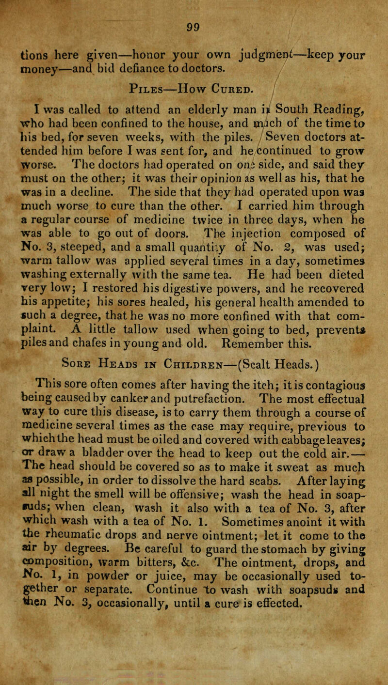 tions here given—honor your own judgment—keep your money—and bid defiance to doctors. Piles—How Cured. I was called to attend an elderly man h South Reading, who had been confined to the house, and ouch of the time to his bed, for seven weeks, with the piles. Seven doctors at- tended him before I was sent for, and he continued to grow worse. The doctors had operated on onz side, and said they must on the other; it was their opinion as well as his, that he was in a decline. The side that they had operated upon was much worse to cure than the other. I carried him through a regular course of medicine twice in three days, when he was able to go out of doors. The injection composed of No. 3, steeped, and a small quantity of No. 2, was used; warm tallow was applied several times in a day, sometimes washing externally with the same tea. He had been dieted very low; I restored his digestive powers, and he recovered his appetite; his sores healed, his general health amended to such a degree, that he was no more confined with that com- plaint. A little tallow used when going to bed, prevent! piles and chafes in young and old. Remember this. Sore Heads in Children—(Scalt Heads.) This sore often comes after having the itch; it is contagious being caused by canker and putrefaction. The most effectual way to cure this disease, is to carry them through a course of medicine several times as the case may require, previous to which the head must be oiled and covered with cabbage leaves; or draw a bladder over the head to keep out the cold air.— The head should be covered so as to make it sweat as much as possible, in order to dissolve the hard scabs. After laying all night the smell will be offensive; wash the head in soap- suds; when clean, wash it also with a tea of No. 3, after which wash with a tea of No. 1. Sometimes anoint it with the rheumatic drops and nerve ointment; let it come to the air by degrees. Be careful to guard the stomach by giving composition, warm bitters, &c. The ointment, drops, and No. 1, in powder or juice, may be occasionally used to- gether or separate. Continue to wash with soapsuds and then No. 3, occasionally, until a cure is effected.